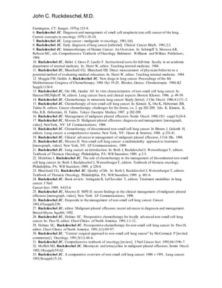 John C. Ruckdeschel,M.D.
Farmington, CT: Karger; 1979.p.123-8.
6. Ruckdeschel JC. Diagnosis and management of small cell anaplastic (oat cell) cancer of the lung.
Current concepts in oncology.1979;1:18-24.
7. Ruckdeschel JC. Lung cancer - mediguide to oncology. 1981;1(6).
8. Ruckdeschel JC. Early diagnosis of lung cancer [editorial]. Clinical Cancer Briefs. 1981;2:2.
9. Ruckdeschel JC. Immunotherapy of Human Cancer: An Overview. In: Schimpff S, Moossa AR,
Robson MC, eds.Comprehensive Textbook of Oncology. Baltimore: Willliams and Wilkins Publishers;
1984.
10. Ruckdeschel JC, Balint J, Gross P, Laufer F. Instructionalcosts for full-time faculty in an academic
department of internal medicine. In: Hurst W, editor. Teaching internal medicine. 1984.
11. Ruckdeschel JC, Blanchard CG, Blanchard EB. Direct measurement of physician behavior as a
potential method of evaluating medical education. In: Hurst W, editor. Teaching internal medicine. 1984.
12. Muggia FM, Goldin A, Ruckdeschel JC. New drugs in lung cancer. Proceedings of the 4th
Mediterranean Congress of Chemotherapy; 1984 Oct 19-25; Rhodes, Greece. Chemioterapia. 1984;4(2
Suppl):1138-9.
13. Ruckdeschel JC, Oie HK, Gazdar AF. In vitro characterization of non-small cell lung cancer. In:
Hansen HH,Nijhoff M, editors. Lung cancer: basic and clinical aspects.Boston:Kluwer; 1986. p. 49-59.
14. Ruckdeschel JC. Chemotherapy in metastatic lung cancer: Reply [letter]. J Clin Oncol. 1986;4:1151-2.
15. Ruckdeschel JC. Chemotherapy of non-small cell lung cancer. In: Kimura K, Ota K, Heberman RB,
Takita H, editors. Cancer chemotherapy: challenges for the future, vo. 2. pp 202-209, Eds. K. Kimura, K.
Ota, R.B. Heberman, H. Takita. Tokyo: Excerpta Medica; 1987. p 202-209.
16. Ruckdeschel JC. Management of malignant pleural effusions.Semin Oncol. 1988;15(3 suppl3):24-8.
17. Ruckdeschel JC, Moores D. Malignant pleural effusions: diagnosis and management [monograph,
video]. NewYork, NY: LP Communications; 1988.
18. Ruckdeschel JC. Chemotherapy of disseminated non-small cell lung cancer. In Bitram J, Golomb H,
editors. Lung cancer: a comprehensive treatise. New York, NY: Grune & Stratton; 1988. p 233-41.
19. Ruckdeschel JC. Clinical advances in management of malignant pleural effusions.J Crit Illn. 1988.
20. Ruckdeschel JC, Moores D. Non-small cell lung cancer: a multimodality approach to treatment
[monograph, video]. New York, NY: LP Communications, 1989.
21. Ruckdeschel JC. Lung cancer: an introduction. In: Roth J, Ruckdeschel J, WeisenburgerT, editors.
Textbook of Thoracic Oncology. Philadelphia, PA: WB Saunders; 1989. p 2-5.
22. Mulshine J, Ruckdeschel JC. The role of chemotherapy in the management of disseminated non-small
cell lung cancer. In: Roth J, Ruckdeschel J, WeisenburgerT, editors. Textbook of thoracic oncology.
Philadelphia, PA: WB Saunders; 1989. p 220-8.
23. Blanchard CG, Ruckdeschel JC. Quality of life. In: Roth J, Ruckdeschel J, Weisenburger T, editors.
Textbook of Thoracic Oncology. Philadelphia, PA: WB Saunders; 1989. p. 681-6.
24. Ruckdeschel JC. Book review: Arriagada R, LeChevalier T, editors. Treatment modalities in lung
cancer. J Natl
Cancer Inst. 1989; 8:633-4.
25. Ruckdeschel JC, Moores D. MPE II: recent findings in the clinical management of malignant pleural
effusions [monograph, video]. New York: LP Communications; 1990.
26. Ruckdeschel JC. Etoposide in the management of non-small cell lung cancer. Cancer.
1991;67(suppl):250.
27. Ruckdeschel JC, editor. Malignant pleural effusions:recent advances in diagnosis and management.
Bristol-Myers Squibb; 1992.
28. Ruckdeschel JC, Holmes EC. Preoperative chemotherapy for locally advanced non-small cell lung
cancer. In: Pass H, editor. Chest Clinics of North America. 1991;1:1-12.
29. Holmes EC, Ruckdeschel JC. Postoperative chemotherapy for non-small cell lung cancer. In: Pass H,
editor. Chest Clinics of North America. 1991;1(1):89-97.
30. Ruckdeschel JC. “Current surgical approach to non-small cell lung cancer” by McCormack P [invited
commentary]. Oncology. 1991;5(11):44-6.
31. Ruckdeschel JC. Comprehensive textbook of oncology [review]. J Natl Cancer Inst. 1992;84:1596-7.
32. Moffett MJ, Ruckdeschel JC. Bleomycin and tetracycline in malignant pleural effusions.Semin Oncol.
1992;19(suppl):59-62.
33. Ruckdeschel JC. A comparative overview of non-small cell lung cancer: 1980 v 1991. Lung cancer.
1993;9(suppl):15-24.
 