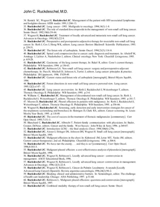 John C. Ruckdeschel,M.D.
34. Remick SC, WagnerH, Ruckdeschel JC. Management of the patient with HIV-associated lymphomas
and hodgkins disease.AIDS reader. 1991;1:204-13.
35. Ruckdeschel JC. Lung cancer - 1993. Mediguide to oncology.1994;14(1):1-8.
36. Ruckdeschel JC. The role of standard dose etoposide in the management of non-small cell lung cancer.
Semin Oncol. 1992;19(6):39-44.
37. Wagner H, Ruckdeschel JC. Treatment of locally advanced and metastatic non-small cell lung cancer.
Advances in Oncology. 1993;9(5):22-9.
38. Ruckdeschel JC. Preoperative and postoperative adjunctive therapy for resectable non-small cell lung
cancer. In: Roth J, Cox J, Hong WK, editors. Lung cancer. Boston: Blackwell Scientific Publications; 1993.
p. 239-51.
39. Ruckdeschel JC. The future role of carboplatin. Semin Oncol. 1994;21(5):114-8.
40. Ruckdeschel JC. Spinal cord compression due to cancer: early diagnosis and treatment. In: Abeloff M,
Armitage J, Lichter A, Niederhuber J, editors. Clinical oncology.New York: Churchill Livingstone; 1995.
p. 619-28.
41. Ruckdeschel JC. Carcinoma of the lung current therapy. In: Rakel R, editor. Conn’s current therapy.
Philadelphia: WB Saunders; 1994. p.156-63.
42. Ruckdeschel JC, Robinson LA. Non-small cell lung cancer: surgery and postoperative adjuvant
chemotherapy. In: Pass H, Mitchell D, Johnson A,Turrisi J, editors. Lung cancer: principles & practice.
Philadelphia: JB Lippincott; 1996. P.839-49.
43. Ruckdeschel JC. Current status and future role of carboplatin [monograph]. Bristol-Myers Squibb,
1994.
44. Ruckdeschel JC. Future directions in non-small cell lung cancer-a personalview. Lung cancer.
1995;12(2):s147- 52.
45. Ruckdeschel JC. Lung cancer: an overview. In: Roth J, Ruckdeschel J, Weisenburger T, editors.
Thoracic Oncology II. Philadelphia: WB Saunders; 1995. p.3-4.
46. Williams C, Ruckdeschel JC. Management of disseminated non-small cell lung cancer. In: Roth J,
Ruckdeschel J, Weisenburger T, editors. Thoracic Oncology II. Philadelphia: WB Saunders; 1995. p.181-7.
47. Moores D, Ruckdeschel JC. Pleural effusions in patients with malignancy. In: Roth J, Ruckdeschel J,
WeisenburgerT, editors. Thoracic Oncology II. Philadelphia: WB Saunders; 1995. p.556-66.
48. Wagner H, Ruckdeschel JC. Screening, early detection and early intervention strategies for cancer of
the respiratory system(lung and bronchus).In: Reintgen D, Clark RA, editors. Cancer screening. St. Louis:
Mosby Year Book; 1995. p.118-49.
49. Ruckdeschel JC. The cost of success in the treatment of thoracic malignancies [commentary]. Curr
Opin Oncol. 1995;7:131-3.
50. Blanchard C, Ruckdeschel JC, Albrecht T. Patient-family communication with physicians.In: Bader,
Cooper, DeNour, editors. Cancer and the family. West Sussex : John Wiley & Sons; 1996. p.369-87.
51. Ruckdeschel JC. Introduction: LCSG - the final analysis.Chest. 1994;106(6):279s.
52. Ruckdeschel JC, Aisner J, Ettinger DS, Johnson DH, Wagner H. Small cell lung cancer [monograph].
Bristol Myers Squibb, 1995.
53. Ruckdeschel JC. Malignant effusions in the chest.In: Kirkwood JM, Lotze MT, Yasko JM, editors.
Current cancer therapeutics.2nd ed. Philadelphia: Churchill-Livingstone; 1996. p.304-8.
54. Ruckdeschel JC. We have met the enemy . . . and they is us![commentary]. Curr Opin Oncol.
1996;8:103-5.
55. Ruckdeschel JC. Malignant pleural effusion: a cost-effectiveness analysis ofpleurodesis [monograph].
Bristol Myers Squibb, 1996.
56. Ruckdeschel JC, Wagner H, Robinson L. Locally advanced lung cancer - controversies in
management. ASCO Educational Book, 1996.
57. Ruckdeschel JC, Wagner H, Robinson L. Locally advanced lung cancer: controversies in management.
Advances in Oncology. 1996;12(3):22-8.
58. Ruckdeschel JC, Wagner H, Robinson L. Cáncer de Pulmón Localmente Avanzado [Locally
Advanced Lung Cancer] (Spanish). Revista argentina cancerología.1996;24(2):90-2.
59. Ruckdeschel JC. Breaking clinical and administrative barriers. In: Semendinger, editor. The challenge
of health care leadership. Chicago: AHA Publishing; 1997. p.51-68.
60. Ruckdeschel JC, Robinson L. Malignant pleural effusions: questions and controversies [monograph].
Bristol Myers Squibb, 1997.
61. Ruckdeschel JC. Combined modality therapy of non-small cell lung cancer. Semin Oncol.
 