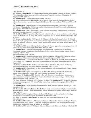 John C. Ruckdeschel,M.D.
1997;24(4):429-39.
62. Robinson L, Ruckdeschel JC. Management of pleural and pericardial effusions. In: Berger, Portenoy,
Weissman, editors. Lung cancer: principles and practice of supportive oncology.Philadelphia: JB
Lippincott; 1998. p.327-52.
63. Ruckdeschel JC. Treating lung cancer. Coping. 1997;38-9.
64. Antonia S, Robinson LA, Ruckdeschel JC, WagnerH. Lung cancer. In: Balducci, Lyman, Ersher,
editors. Comprehensive geriatric oncology.2nd ed. London: Harwood Academic Publishers; 1997. p.613-
30.
65. Ruckdeschel JC. Editorial overview: lung and mediastinum. Curr Opin Oncol. 1997;9(2):147-8.
66. Bonomi P, Ruckdeschel JC. New approaches in the treatment of stage IV non-small cell lung cancer
[monograph]. Bristol Myers Squibb, 1997.
67. Ruckdeschel JC. IASLC proceedings - future directions in non-small cell lung cancer: a continuing
perspective [review]. Oncology. 1998;12(2):90-6.
68. Ruckdeschel JC. Preoperative and postoperative adjunctive therapy for resectable non-small cell lung
cancer. In: Roth JA, Cox JD, Hong WK, editors. Lung Cancer. 2nd ed. Boston: Blackwell Scientific; 1997.
p.207-16.
69. Garland LL, Ruckdeschel JC, Wagner Jr H, Williams Jr C, Shaw G, Antonia S, Heise M, Hilstro J,
Cantor A. Single agent paclitaxel as second-line chemotherapy for resistant,metastatic non-small cell lung
cancer. In: Johnson, Klastersky, editors. Taxanes in lung cancer therapy. New York: Marcel Dekker, Inc.;
1998. p.117-26.
70. Ruckdeschel JC, Aisner J, Ettinger D, Jett J, Wagner H. Current approaches to managing patients with
small cell lung cancer [monograph]. Smith Kline Beecham, 1997.
71. Ruckdeschel JC. A prospective randomized trial of bleomycin vs doxycycline vs talc for the
intrapleural treatment of malignant pleural effusions. In: Jett J, editor. Current clinical trials in thoracic
oncology - what the chest
physician needs to know. 1997;1(3).
72. Ruckdeschel JC. Malignant effusions in the chest.In: Kirkwood JM, Lotze MT, Yasko JM, editors.
Current Cancer Therapeutics,3rd ed. New York: Churchill Livingstone; 1998. p.324-8.
73. Ruckdeschel JC, Aisner J, Evans W, Gandara D, Green M, Holmes EC, Ihde DC, Johnson DH, Sause
WT, Wagner Jr H. Commentary and review of presentations on lung cancer [monograph]. Bristol Myers
Squibb, 1998.
74. Mackey CS, Ruckdeschel JC. Lung cancer. In: Sullivan P, Guilford AM, editors. Swallowing
Intervention in Oncology. San Diego: Singular Publishing; 1999. p.117-33.
75. Ruckdeschel JC. Chemotherapy for lung cancer: new agents with significant benefit. Primary Care &
Cancer. 1998;18(5):26-32.
76. Ruckdeschel JC. Spinal cord compression. In: Abeloff M, Armitage J, Lichter A, Niederhuber J,
editors. Clinical Oncology. 2nd ed. New York: Churchill Livingstone; 1999. p.811-9.
77. Tockman M, Ruckdeschel JC, Mulshine J. The early detection of second primary lung cancers by
sputum immunostaining. In: Jett J, editor. Current clinical trials in thoracic oncology - what the chest
physician needs to know. 1998;2(1):3,8-9.
78. Yanes B, Bonomi PD, Curran Jr WJ, Ginsberg RJ, Khuri FR, Ruckdeschel JC, Weiland JE. Advances
in lung cancer management: 1997 Miami Valley hospitallung conference [monograph]. Bristol Myers
Squibb, 1998.
79. Ruckdeschel JC. Myths and facts about lung cancer: What You Need to Know. Melville (NY): PRR
Publishers; 1999.
80. Blanchard C, Albrecht T, Ruckdeschel JC. Patient family communication with physicians.In: Bader,
Cooper, DeNour, editors. Cancer and the family. 2nd ed. West Sussex(England): John Wiley & Sons,Ltd;
2000. p.477-95.
81. Ruckdeschel JC. Intrapleural therapy.In: Ratain MJ, Tempero M, Skosey C, editors. Oncology
therapeutics:a quick reference guide. Philadelphia: WB Saunders; 2000.
82. Simon G, Ginsberg R, Ruckdeschel JC. Small cell lung cancer. Chest Surg Clin N Am.
2001;11(1):165-8.
83. Ruckdeschel JC, Robinson L. Management of pleural and pericardial effusions. In: Berger, Portenoy,
Weissman, editors. Lung cancer ; principles and practice of palliative care and supportive oncology.
Philadelphia: Lippincott,Williams & Wilkins. In press 2001.
84. Ruckdeschel JC, Jablons D. Malignant effusions of the chest.In: Kirkwood JM, Lotze MT, Yasko JM,
 