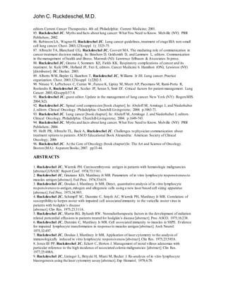 John C. Ruckdeschel,M.D.
editors.Current Cancer Therapeutics.4th ed. Philadelphia: Current Medicine; 2001.
85. Ruckdeschel JC. Myths and facts about lung cancer: What You Need to Know. Melville (NY): PRR
Publishers; 2002.
86. Robinson LA, WagnerH, Ruckdeschel JC. Lung cancer guidelines, treatment of stage IIIA non-small
cell lung cancer. Chest. 2003;123(suppl 1): 3325-75.
87. Albrecht TA, Blanchard CG, Ruckdeschel JC, Coovert MA. The mediating role of communication in
cancer treatment decision making. In: Brashers D, Goldsmith D, and Lammers L, editors. Communication
in the management of health and illness. Manwah (NJ): Lawrence Erlbaum & Associates.In press.
88. Ruckdeschel JC, Greene J, Sommers KE, Fields KK. Respiratory complications of cancer and its
treatment. In: Kufe DW, Holland JF, Frei E, editors. Cancer Medicine 6. Hamilton (ON); Lewiston (NY)
[distributor]: BC Decker. 2003.
89. Alberts WM, Bepler G, Hazelton T, Ruckdeschel JC, Williams Jr JH. Lung cancer. Practice
organization. Chest. 2003;123(suppl 1):2202-5.
90. Ninane V, LePechoux C, Curran W, Furuse K, Liptay M, Meert AP, Paesmans M, Rami-Porta R,
Roelandts R, Ruckdeschel JC, Sculier JP, Senan S, Smit EF. Critical factors for patient management. Lung
Cancer. 2003;42(suppl):57-8.
91. Ruckdeschel JC, guest editor. Update in the management of lung cancer. New York (NY): RogersMIS.
2004;3(2).
92. Ruckdeschel JC. Spinal cord compression [book chapter]. In: Abeloff M, Armitage J, and Niederhuber
J, editors. Clinical Oncology. Philadelphia: Churchill-Livingstone; 2004. p.1063-71.
93. Ruckdeschel JC. Lung cancer [book chapter]. In: Abeloff M, Armitage J, and Niederhuber J, editors.
Clinical Oncology. Philadelphia: Churchill-Livingstone; 2004. p.1649-743.
94. Ruckdeschel JC. Myths and facts about lung cancer. What You Need to Know. Melville (NY): PRR
Publishers; 2004.
95. Helft PR, Albrecht TL, Back A, Ruckdeschel JC. Challenges to physician communication about
treatment options to patients.ASCO Educational Book Alexandria: American Society of Clinical
Oncology; 2006
96. Ruckdeschel JC. At the Core of Oncology (book chapter) In: The Art and Science of Oncology.
Boston (MA): Aspatore Books; 2007. pp33-44.
ABSTRACTS
1. Ruckdeschel JC, Wiernik PH. Carcinoembryonic antigen in patients with hematologic malignancies
[abstract].USAEC Report Conf. 1974;73:1141.
2. Ruckdeschel JC, Graziano KD, Mardiney Jr MR. Parameters of in vitro lymphocyte responsiveness to
measles antigen [abstract]. Fed Proc. 1974;33:619.
3. Ruckdeschel JC, Doukas J, Mardiney Jr MR. Direct, quantitative analysis of in vitro lymphocyte
responsivenessto antigen,mitogen and allogeneic cells using a new laser based cell sizing apparatus
[abstract]. Fed Proc. 1975;34:995.
4. Ruckdeschel JC, Schimpff SC, Dunmire C, Smyth AC, Wiernik PH, Mardiney Jr MR. Correlation of
susceptibility to herpes zoster with impaired cell associated immunity to the varicella zoster virus in
patients with hodgkin’s disease
[abstract]. Clin Res. 1975;23:311A.
5. Ruckdeschel JC, Martin RG, Byhardt RW. Nonradiotherapeutic factors in the development of radiation
related pericardial effusions in patients treated for hodgkin’s disease [abstract]. Proc ASCO. 1975;16:238.
6. Ruckdeschel JC, Dunmire C, Mardiney Jr MR. Cell associated immunity to measles in SSPE. Evidence
for impaired lymphocyte transformation in response to measles antigen [abstract]. Arch Neurol.
1975;32:497.
7. Ruckdeschel JC, Doukas J, Mardiney Jr MR. Application of laser cytometry to the analysis of
immunologically induced in vitro lymphocyte responsiveness [abstract].Clin Res. 1975;23:585A.
8. Jones III PP, Ruckdeschel JC, Eckert C, Horton J. Management of rectal villous adenomas with
particular reference to the high incidence of associated colonic malignancies [abstract]. Clin Res.
1977;25:408A.
9. Ruckdeschel JC, Lininger L, Brzyski H, Miani M, Becker J. Re-analysis of in vitro lymphocyte
blastogenesis using the laser cytometry assay [abstract]. Exp Hematol. 1978;6:70.
 