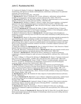 John C. Ruckdeschel,M.D.
10. Caradonna R, Paladine W, Goldstein J, Ruckdeschel JC, Hillinger S, Horton J. Combination
chemotherapy with high dose cis-diamine dichloroplatinum, methotrexate and bleomycin for epidermoid
carcinoma of the head and neck
[abstract]. Proc Am Assoc Cancer Res. 1978;19:401.
11. Ruckdeschel JC, Horton J, McKneally MF. Cytoxan, adriamycin, methotrexate and procarbazine
(CAMP) in the management of bronchogenic carcinoma [abstract]. Proc ASCO. 1978;19:378.
12. Ruckdeschel JC, Becker JR, Miani MA, Lininger L, Brzyski H. Sequential analysis of cell-associated
immunity (CAI) by laser cytometry [abstract]. Fed Proc. 1978;37(6):1843.
13. Ruckdeschel JC, McSharry J, Caliguiri L, Horton J. Cellular basis of cancer medicine: an integrated
approach to the clinical and biological aspects of oncology [abstract]. Fed Proc. 1978;37(6):1548.
14. Ferraro J, Lansing L, Ruckdeschel JC. Giant cell cancer of the lung: a rapidly fatal histologic variant
[abstract]. Proc ASCO. 1979;20:405.
15. Lunia SL, Ruckdeschel JC, McKneally MF, Killam D, Baxter D, McIlduff JB, Ray P, Chodos R,
Horton J. Mediastinal involvement by bronchogenic carcinoma: correlation of chest radiography, gallium
scanning and surgical biopsy [abstract]. Proc ASCO. 1979;20:405.
16. Brzyski H, Konchanin L, Baustin A, Ruckdeschel JC. Abnormal mitogen induced lymphocyte
proliferation in patients with lung cancer: possible role of the surface modulating assembly [abstract]. Proc
AACR. 1979;20:148.
17. Ruckdeschel JC, Brzyski H. Dissociation of blast transformation and radionucleotide incorporation by
agentsinterfering with surface modulating assembly activity [abstract]. Clin Res. 1979;27:335A.
18. Ruckdeschel JC, McKneally MF, Devore C, Baxter D, Sedransk N, Caradonna R, Horton J. Regional
immunotherapy fails to improve response to combined radiation and chemotherapy in patients with stage
III non-oat cell bronchogenic carcinoma confined to the thorax: a controlled comparison [abstract]. Proc
ASCO/AACR. 1980;21:374.
19. Harper GR, Rodichok LD, Ruckdeschel JC, Price A, Sedransk N, Horton J. Early Detection of Spinal
Epidural Metastases [abstract].Proc ASCO/AACR. 1980;21:189.
20. Cohen RE, Blanchard C, Rohrbaugh M, Horton J, Ruckdeschel JC. Physician attitudes towards cancer:
variations based on experience and specialty [abstract]. Proc ASCO/AACR. 1980;21:383.
21. Brandman J, Ruckdeschel JC, O’Donnell M, Horton J, Harrington G. Unexpected pulmonary
complications of intensive therapy for small cell cancer of the lung (SCCL) [abstract]. Proc ASCO/AACR.
1980;21:459.
22. Ferraro J, Hillinger S, O’Donnell M, McNamee R, Ruckdeschel JC, Horton J. Treatment of advanced
large bowel cancer with m-AMSA. A GITSG pilot study [abstract].Proc ASCO/AACR. 1980;21:420.
23. Weissman CH, Ruckdeschel JC, Ferraro J, Reilly C, Horton J. Cyclophosphamide, adriamycin and
VP-16-213 (CAVP-16) chemotherapy in the management of advanced non-oat cell bronchogenic
carcinoma (NOBC) [abstract]. Proc ASCO/AACR. 1980;21:459.
24. Ruckdeschel JC, Creech R, Mehta C. Chemotherapy of advanced non-oat cell bronchogenic
carcinoma: the Eastern Cooperative Oncology Group experience [abstract]. In: Hansen H, Dombernowsky,
editors. Abstracts II world conference on lung cancer. Princeton (NJ): Excerpta Medica; 1980. p.237.
25. McKneally MF, Maver C, Bennett J, Ruckdeschel JC. Evaluation of regional BCG in lung cancer
[abstract]. In: Hansen H, Dombernowsky, editors. Abstracts II world conference on lung cancer. Princeton
(NJ): Excerpta Medica; 1980. p.108.
26. Ruckdeschel JC, Harper GR, Rodichok LD. Early diagnosis of spinal epidural metastases [abstract].
Clin Res. 1980;28:652A.
27. Cohen R, Ruckdeschel JC, Blanchard C, Last C, Horton J. Adaptation to mastectomy: variation based
on time from surgery and use of adjuvant chemotherapy [abstract]. Abstract Medical and Pediatric
Oncology 8:424, 1980.
28. O'Donnell M, Ruckdeschel JC, Sedransk N, Baxter D, Spiers A, Horton J. Does intensive induction
chemotherapy improve survival in small cell cancer of the lung (SCCL)?: a randomized comparison
[abstract]. Proc ASCO/AACR. 1981;22:168.
29. Ruckdeschel JC, Filardi HG, Konchanin L, Wiener G, Sedransk N. S/G2 arrest: an alternate
mechanism for diminished lymphocyte proliferation in patients with cancer [abstract]. Proc ASCO/AACR.
1981;22:319.
30. Cohen RE, Sheehan AP, Ruckdeschel JC, Blanchard EB, Hall VI, Poleto MA, Cassidy MH, Horton J.
Patient and treatment factors in the development of chemotherapy-related nausea and vomiting [abstract].
Proc ASCO/AACR. 1981;22:418.
 