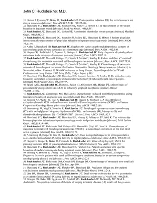 John C. Ruckdeschel,M.D.
31. Horton J, Eyerson W, Baxter D, Ruckdeschel JC. Post operative radiation (RT) for rectal cancer is not
always innocuous [abstract]. Proc ASCO/AACR. 1981;22:414.
32. Blanchard CG, Ruckdeschel JC, Saunders NL, Malloy D, Horton J. The measurement of physician
behavior on inpatient rounds [abstract].Med Ped Oncol. 1981;9:567.
33. Ruckdeschel JC, Blanchard CG, Cohen RE. Assessment ofattitudes toward cancer [abstract]. Med Ped
Oncol. 1981;9:452-3.
34. Ruckdeschel JC, Blanchard CG, Saunders N, Malloy ED, Blanchard E, Horton J. Patient-physician
interactions: the measurement of physician behavior on inpatient oncology rounds [abstract]. Proc ASCO.
1982;1:49.
35. Ahles T, Blanchard EB, Ruckdeschel JC, Sheehan AP. Assessing the multidimensional aspects of
cancer-related pain: toward a practical assessment package [abstract]. Proc ASCO. 1982;1:49.
36. Harper GR, Rodichok LD, Prevosti L, Lininger L, Ruckdeschel JC. Early diagnosis of spinal epidural
metastases leads to improved treatment outcome [abstract]. Proc ASCO. 1982;1:6.
37. Ruckdeschel JC, Mason B, Ettinger D, Creech R, Mehta C, Stanley K. Failure to define a "standard"
chemotherapy for metastatic non-small cell bronchogenic carcinoma [abstract]. Proc AACR. 1982;23:39.
38. Ruckdeschel JC, Mason B, Ettinger D, Creech R, Mehta C, Stanley K. Chemotherapy of metastatic
non-oat cell bronchogenic carcinoma: the Eastern Cooperative Oncology Group experience [abstract]. In
Secretariat, editor. Abstracts III World Conference on Lung Cancer. Proceedings of the 3rd World
Conference on Lung Cancer; 1982 May 17-20; Tokyo, Japan. p.185.
39. Blanchard CG, Ruckdeschel JC, Blanchard EB, Arena J, Saunders N, Malloy D. Do attitudes predict
behavior? Correlation of oncologists'attitudes with their observed behavior toward cancer patients
[abstract]. Med Pediatr Oncol. 1982;10:49A.
40. Spiers ASD, Ruckdeschel JC, Horton J, Rauch AE, O'Donnell MR, Burkart PT. Effectiveness of
pentostatin (2' deoxycoformycin, DCF) in refractory lymphoid neoplasms [abstract]. Blood.
1982;60(1):163a.
41. Ruckdeschel JC, Zimmerman MS, Hussain M. Chemotherapy-induced interstitial pneumonitis during
treatment of small cell anaplastic lung cancer [abstract]. Proc ASCO. 1983;2:199.
42. Bonomi P, O'Reilly W, Vogl S, Ruckdeschel JC, Creech R, Stolbach L. A phase II trial of
cyclophosphomide,VP16 and methotrexate in small cell bronchogenic carcinoma (SCBC): an Eastern
Cooperative Oncology Group pilot study [abstract].Proc ASCO. 1983;2:199.
43. Berenzweig M, Vogl S, Camacho F, Ruckdeschel JC. Esophageal squamous cancerchemotherapy
(CT) with methylglyoxal bis-guanylhydrazone (MGBG), methotrexate (M), bleomycin (B) and
diamminedichloroplatinum (D) - "MGBG-MBD" [abstract]. Proc ASCO. 1983;2:125.
44. Blanchard CG, Ruckdeschel JC, Blanchard EB, Murray S, Pallmeyer TP, Fried K. The relationship
between physician behavior on inpatient oncology rounds and patient satisfaction [abstract]. Med Pediatr
Oncol. 1983;11:43A-44A.
45. Ruckdeschel JC, Finkelstein DM, Ettinger DS, Mason BA, Vogl SE, Joss RA. Chemotherapy of
metastatic nonsmall cell bronchogenic carcinoma (NSCBC): a randomized comparison of the four most
active regimens [abstract]. Proc AACR. 1984;25:171.
46. Armstrong M, Harper G, Line B, Ruckdeschel JC. Dual isotope technique for in vitro quantitative
assessment ofintra-arterial (IA) drug delivery to hepatic metastases [abstract].Proc AACR. 1984;25:169.
47. Harper G, Cooper L, Baxter D, Fernando L, Ruckdeschel JC. Value of myelography (MG) for
planning treatment (RT) of spinal epidural metastases (SEM) [abstract]. Proc ASCO. 1984;3:72.
48. Blanchard CG, Ruckdeschel JC, Blanchard EB, Fletcher BA. Patient satisfaction with specific
behaviors of medical oncologists during inpatient rounds [abstract]. Proc ASCO. 1984;3:72.
49. Bunting N, Bonomi P, O'Reilly W, Vogl S, Creech R, Ruckdeschel JC, Stolbach L, Ettinger D.
Prognostic factors in patients with small cell bronchogenic carcinoma treated on an eastern cooperative
oncology group phase II trial [abstract]. Proc ASCO. 1984;3:228.
50. Ruckdeschel JC, Finkelstein DM, Creech RH, Ettinger DS. Chemotherapy of metastatic non-small cell
bronchogenic carcinoma [abstract]. Clin Res. Apr 1984.
51. Blanchard CG, Ruckdeschel JC, Fletcher BA, Blanchard EB. Predictors of high and low patient
satisfaction on inpatient oncology rounds [abstract].Med Pediatr Oncol. 1984;12:24A.
52. Line BR, Harper GR, Armstrong M, Ruckdeschel JC. Dual isotope technique for in vivo quantitative
assessment ofintra-arterial (IA) drug delivery to hepatic metastases [abstract].J Nucl Med. 1984;25:41.
53. Ettinger DS, Baker RR, Eggleston JC, Abeloff MD, Ruckdeschel JC, McKneally MF, Woll J,
Adelstein D. Prospective evaluation of the role of surgery in limited disease (LD) small cell lung cancer.
 