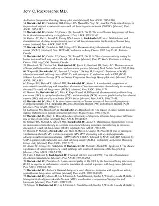 John C. Ruckdeschel,M.D.
An Eastern Cooperative Oncology Group pilot study [abstract].Proc ASCO. 1985;4:180.
54. Ruckdeschel JC, Finkelstein DM, Ettinger DS, Mason BA, Vogl SE, Joss RA. Predictors of improved
response and survival in metastatic non-small cell bronchogenic carcinoma (NSCBC) [abstract]. Proc
ASCO. 1985;4:187.
55. Ruckdeschel JC, Gazdar AF, Carney DN, Russell EF, Oie H. The use of human lung cancer cell lines
for in vitro chemosensitivity testing [abstract]. Proc AACR. 1985;26:367.
56. Gazdar AF, Oie H, Russell E, Carney DN, Linnoila J, Ruckdeschel JC, et al. Establishment and
characterization of a large comprehensive panel of cell lines demonstrates the diversity of human lung
cancer [abstract]. Proc AACR. 1985;26;27.
57. Ruckdeschel JC, Finkelstein DM, Ettinger DS. Chemosensitivity of metastatic non-small cell lung
cancer (NSCLC) [abstract]. Proc. IV World Conference on Lung Cancer; 1985 Aug 25-30; Toronto,
Canada.
58. Ruckdeschel JC, Gazdar AF, Carney DN, Russell EF, Oie H. In Vitro chemosensitivity testing for
human non-small cell lung cancer: the role of cell lines [abstract]. Proc. IV World Conference on Lung
Cancer; 1985 Aug 25-30; Toronto, Canada.
59. Blanchard CG, Fletcher BA, Ruckdeschel JC, Frisch S, Blanchard EB, Brady AC. The measurement
of house staff interactions with cancer and non-cancer patients [abstract]. Med Pediatr Oncol. 1985;13:14A.
60. Wagner H, Ruckdeschel JC, Bonomi P, Danjux C, Richter M, Ettinger D. Treatment of locally
advanced non-small cell lung cancer (NSCLC) with mitomycin C, vinblastine and cis-DDP (MVP)
followed by radiation therapy (RT): an Eastern Cooperative Oncology Group pilot study [abstract]. Proc
ASCO. 1985;4:183.
61. Ettinger DS, Mehta CR, Abeloff MD, Ruckdeschel JC, Aisner S. A randomized comparison of
conventionalchemotherapy with immediate alternation of non-cross resistant chemotherapy in extensive
disease (ED) small cell lung cancer (SLCLC) [abstract]. Proc ASCO. 1986;5:170.
62. Bennett JA, Ruckdeschel JC, Riley K, Kaye-Wenzel M. Differential chemosensitivity of lewis lung
carcinoma (LLC) to cyclophosphamide (CYT) and doxorubicin (DOX): accurate prediction by the subrenal
capsule (SRC) and novel dye exclusion (NDE) assays [abstract].Proc AACR. 1986;27:413.
63. Ruckdeschel JC, Riley K. In vitro chemosensitivity of human cancer cell lines to 4-hydroperoxy-
cyclophosphamide (4HC), melphalan (M), phosphoramide mustard (PM) and nitrogen mustard (NM)
[abstract]. Proc AACR. 1986;27:411.
64. Labrecque MS, Blanchard CG, Ruckdeschel JC, Blanchard EB. The impact of cancer patient decision-
making preferences on patient satisfaction [abstract]. J Cancer Educ. 1986;1(3):213.
65. Ruckdeschel JC, Riley K. Dose-dependent cytotoxicity of etoposide in human lung cancer cell lines:
role of thesolvent carrier [abstract]. Proc AACR. 1987;28:425.
66. Ettinger DS, Mehta CR, Abeloff MD, Ruckdeschel JC, Aisner S. Maintenance chemotherapy versus
no maintenance chemotherapy in complete responders following induction chemotherapy in extensive
disease (ED) small cell lung cancer (SCLC) [abstract]. Proc ASCO. 1987;6:175.
67. Bonomi P, Mehta C, Ruckdeschel JC, Blum R, Mason B, Greene M. Phase II-III trial of mitomycin-
vinblastinecisplatin (MVP); vinblastin-cisplatin (VP); MVP alternating with cyclophosphamide-
adriamycin-methotrexateprocarbazine (MVP/CAMP); CBDCA followed by MVP; and CHIP followed by
MVP in patients with metastatic non-small cell lung cancer (NSCLC): an Eastern Cooperative Oncology
Group study [abstract]. Proc ASCO. 1987;7:177.
68. Aisner SC, Ettinger D, Finkelstein D, Ruckdeschel JC, Mehta C, Abeloff M, Eggleston J. The clinical
significance of variant morphology (small cell/large cell) small cell carcinoma of the lung (SCCL)
[abstract]. Proc ASCO. 1988;7:A752.
69. Fudin J, DeConti R, Ruckdeschel JC. Chemical phlebitis due to CI-921: The role of formulation/
dissolution characteristics [abstract]. Proc AACR. 1989;30:A968.
70. Ruckdeschel JC, Piantadosi S. Assessment ofquality of life (QL) by the functional living index-cancer
(FLIC) is superior to performance status for prediction of survival in patients with lung cancer [abstract].
Proc ASCO. 1989;8:A1209.
71. Ruckdeschel JC, Archer S. Rational design of a novel ellipticine derivative with significant activity
against human lung cancer cell lines [abstract]. Proc AACR. 1989;30:A2420.
72. Ruckdeschel JC, Moores D, Lee J, Einhorn L, Mandelbaum J, Koeller J, Weiss G, Losada M, Keller J.
Management of malignant pleural effusions (MPE): a randomized comparison of tetracycline and
bleomycin [abstract]. Proc ASCO. 1990;9:323.
73. Moores D, Ruckdeschel JC, Lee J, Einhorn L, Mandelbaum I, Koeller J, Weiss G, Losada M, Keller J.
 