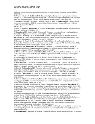 John C. Ruckdeschel,M.D.
Malignant pleural effusion: a randomized comparison of tetracycline and bleomycin [abstract]. Chest.
1990;98(2):44.
74. Wagner Jr H, Lad T, Ruckdeschel JC. Randomized phase I comparison of preoperative radiation
therapy (XRT) and chemotherapy with mitomycin-C, vinblastine and cisplatin for patients with pathologic
stage IIIA and IIIB non-small cell lung cancer (NSCLC) [abstract]. Proc ASTRO. 1990 Oct.
75. Diamond C, Remick S, Migliozzi J, Solis O, WagnerH, Haase R, Ruckdeschel JC. Primary central
nervous systemlymphoma (PCL) in patients with and without acquired immunodeficiency syndrome
(AIDS) [abstract]. Proc ASCO.
1990;9:A367.
76. Ross JS, Samaan S, Ruckdeschel JC, Wagner H. DNA ploidy in atypical carcinoid tumors of the lung
[abstract]. Lab Invest.1991;64(1):118A.
77. Ruckdeschel JC, Archer S, Cioli D, Portuese E. Antitumor properties of some n-methylcarbamates
derived from ellipticine and olivacine [abstract]. Proc AACR. 1991;32:2412.
78. Remick S, McSharry J, Wolf B, Blanchard C, Gorman P, Slaga J, Wagner H, Harper G, Horton J,
Ruckdeschel JC. Novel oral combination chemotherapy (CT) in the management of AIDS-related non-
hodgkin's lymphoma (NHL) [abstract]. Proc ASCO. 1991;10:32.
79. Bromberg C, Remick S, Harper G, Sporn J, Healey B, Hilstro J, von Roemeling R, Horton J,
Ruckdeschel JC. Concurrent 72-hour continuous infusion (CI) of etoposide (VP-16) and cisplatin (DDP)
in metastatic breast cancer [abstract]. Proc ASCO. 1991;10:49.
80. Grossman SA, Ruckdeschel JC, Moynihan T, Finkelstein D, Ettinger D, Mahoney E, Trump D.
Randomized prospective comparison of intraventricular (IT) methotrexate (MTX) and thiotepa (TT) for
neoplastic meningitis (NM) [abstract]. Proc ASCO. 1991;10:127.
81. Moore M, Robert F, Cripps F, Ruckdeschel JC, Neidhart J, Natale R, Dallaire B, Gyves J. A phase II
study of brequinar sodium (DuP 785, NSC 368390) in gastrointestinal(GI) cancers (ca) [abstract]. Proc
ASCO. 1991;10:152.
82. von Roemeling R, Fisher H, DeConti R, Horton J, Wilbur H, Hrushesky W, Ruckdeschel JC.
Continuous FUDR infusion for hormone refractory prostate cancer: A phase I/II study [abstract].Proc
ASCO. 1991;10:171.
83. Ruckdeschel JC, Linnoila RI, Mulshine JL, Kim K, Aisner S, Gazdar AF, Jensen SM, Bonomi P. The
impact of neuroendocrine (NE) and epithelial (EPI) differentiation on response and survival in lung cancer:
the ECOG experience [abstract]. Proc ASCO. 1991;10:248(A849).
84. Linnoila RI, Ruckdeschel JC, Piantadosi S, Jensen SM, Mulshine JL. The impact of neuroendocrine
(NE) and epithelial (EPI) differentiation on recurrence and survival in patients (pts) with resected non-
small cell lung cancer (NSCLC): the LCSG experience [abstract]. Proc ASCO. 1991;10:248(A850).
85. Maroun J, Ruckdeschel JC, Natale R, Morgan R, Robert F, Berkowitz I, Dallaire B, Wilgosz G. A
phase II study of brequinar sodium (DuP 785, NSC 368390) in lung cancers [abstract]. Proc ASCO.
1991;10:A850.
86. Bonomi P, Finkelstein D, Chang A, Ruckdeschel JC. Decreasing response rates in eastern cooperative
oncology group (ECOG) stage IV non-small cell lung cancer (NSCLC) trials: comparison of sequential
studies [abstract].Proc ASCO. 1991;10:261.
87. Hisington S, Remick S, MacDowell R, Hilstro J, Ramnes C, Izqierdo R, Harper G, Ruckdeschel JC.
Venous access via a peripherally implanted device: a preliminary trial [abstract]. Proc ASCO. 1991;10:327.
88. Ruckdeschel JC, Linnoila RI, Mulshine JL, Kim K, Piantadosi S, Aisner S, Jensen SM, Gazdar AF for
the Eastern Cooperative Oncology Group and Lung Cancer Study Groups. The impact of neuroendocrine
and epithelial
differentiation on recurrence and survival in patients with lung cancer [abstract]. Sixth World Conference
on Lung Cancer; 1991 Nov 10-14; Melbourne, Australia. Lung Cancer. 1991;7 (suppl):56.
89. Doroshow J, Ruckdeschel JC, Freytes C, Robert F, Havlin K, Adams D, Sisk R, Dallaire B, Gyves J.
A phase II study of DUP 937 in head and neck cancer [abstract]. Proc ASCO. 1992;11:247.
90. von Roemeling R, DeConti R, Horton J, Remick S, Harper G, Hrushesky W, Ruckdeschel JC.
Toxicity of circadian FUDR infusion: a randomized phase I pilot study [abstract].Chronobiology:
Mechanisms and Therapeutic Applications; 1991; Paris, France.
91. Wagner Jr H, Ruckdeschel JC, Williams C, Heise M, Hilstro J. Single agent taxol (Tax) as second-line
chemotherapy for patients with metastatic non-small cell lung cancer (NSCLC) [abstract]. Lung Cancer.
1994;11(suppl 1):120.
92. Ruckdeschel JC, Wagner Jr H, Williams C, Heise M, Hilstro J. Second-line chemotherapy for resistant,
 