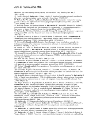 John C. Ruckdeschel,M.D.
metastatic, non-small cell lung cancer (NSCLC): the role of taxol (Tax) [abstract]. Proc ASCO.
1994;13:A1200.
93. Farrell P, Horton J, Ruckdeschel J, Simon J, Cohen G. A national education program in oncology for
physicians - role of a new medical journal [abstract]. J Cancer Educ. 1994;9(3):A17.
94. Ruckdeschel JC, Albrecht TL, Blanchard C, Hemmick RM. Communication strategies for accruing
patients to clinical trial: implications for training programs [abstract]. Proceedings of the AACE 30th
Annual Meeting; 1995. p.A70.
95. Wolff AC, Ettinger DS, Neuberg D, Comis R, Ruckdeschel JC, Bonomi PD, Johnson DH. A phase II
study ofifosfamide, carboplatin and oral etoposide (ICE) chemotherapy for extensive disease small cell
lung cancer: an Eastern Cooperative Group study [abstract].Proc ASCO. 1994;3:A1198.
96. Ruckdeschel JC, Pattern SG, Cutherbertson DD, Murtagh FR, Arrington JA. Spinal cord compression
in lung cancer. MRI as the first diagnostic test is more cost effective [abstract]. Lung Cancer.
1997;18(1):A826.
97. Wagner H, Antonia SJ, Williams C, Alberts M, Hubble D, Robinson L, Hilstro J, Ruckdeschel JC,
Shaw G. Concurrent paclitaxel/cisplatin (PC) with thoracic radiation (TR) in patients with stage IIIA/B
non-small cell lung cancer (NSCLC) [abstract]. Proc ASCO. 1997;16:A1610.
98. Robinson LA, Ruckdeschel JC. Induction chemotherapy in pleural mesothelioma precludes the
technical performance of an extrapleural pneumonectomy [abstract]. 4th International Mesothelioma
Conference; 1997 May 13- 15; p.47.
99. Krontiris TG, Larson GP, Weitzel JN, Benson AB, Daly MB, DeVore RF, Kirkwood JM, Lunetta KL,
Neuberg DS, O’Dwyer PJ, Ruckdeschel JC, Wagner H, Stewart JA. Mapping interactive cancer
susceptibility loci (eastern cooperative oncology group) [abstract]. Proc ASCO. 1998;17:A2147.
100. Jiroutek M, Johnson D, Blum R, Bonomi P, Chang A, Ettinger D, Ruckdeschel J, Schiller J, Sandler
A. Prognostic factors in advanced non-small cell lung cancer (NSCLC): analysis of eastern cooperative
oncology group (ECOG)
trials from 1981-1982 [abstract]. Proc ASCO. 1998;17:A1774.
101. Garland LL, WagnerH, Shaw GS, Williams CC, Anatonia SA, Khoor A, Meulemans LM, Nimmons
KA, Ruckdeschel JC. Phase I dose-escalation study of constant rate infusion gemcitabine in combination
with taxotere in advanced non-small cell lung cancer [abstract]. Proc ASCO. 1998;17:A1864.
102. Chirikos T, Ruckdeschel JC. Some predictors of the cumulative costs of lung cancer care [abstract].
Proc ASCO. 1999;A1946.
103. Garland LL, WagnerJr HJ, Shaw GS, Williams CC, Antonia SA, Muelemans LM, Nimmons KA,
Ruckdeschel JC. Phase I study of constant dose rate infusion gemcitabine with taxotere in advanced non-
small cell lung cancer [abstract]. Proc ASCO. 1999;A1632.
104. Garland L, Khoor A, Grendys E, Fiorica J, Walsh F, Alberts W, Role M, Anderson W, Ruckdeschel J.
Utility of thyroid transcription factor-1 (TTF-1) in differentiating pulmonary adenocarcinoma from ovarian
or primaryperitoneal adenocarcinoma in women with malignant pleural effusion (MPE) [abstract]. Proc
ASCO. 2000;19:548a.
105. Wright D, Garland L, Wagner H, Clark R, Hazelton T, Shaw G, Antonia S, Williams C, Alberts WM,
Ruckdeschel JC. MRI imaging of the spine is superior to bone scintigraphy in diagnosis of spine
metastases in patients with nonsmall cell lung cancer (NSCLC) [abstract]. Proc ASCO. 2000;19:503a.
106. Stinson TJ, Bennett CL, Vogel V, Lewedy D, Jobbs J, Ruckdeschel JC, Chirikos TN, Weiner RS,
Wicha MS. A multi-center study ofthe costs ofenrolling cancer patients on phase II clinical trials
[abstract]. Proc ASCO. 2000;19:A1695.
107. Sullivan DM, Rago R, Ruckdeschel JC, Dellaportas AM, Mahany JJ, Lush RM, Dalton WS,
Bulanhagui C, Gupta E, Tarby C, Sonnichsen D, Gustafson N, Gallant G. Phase I and pharmacokinetic
study of BMS-188797, a new taxane analog, given every three weeks in patients with advanced
malignancies [abstract]. ERSOTC. 2000.
108. Ruckdeschel JC. Malignant pleural effusions [abstract]. Lung Cancer. 2000;29(2):123.
109. Sullivan DM, Mahany JJ, Tetteh LF, Ruckdeschel JC, Williams CC, Antonia SJ, Lush RM, Sun S-L.
A phase I study of combination therapy with oral 9-nitrocamptothecin and oral etoposide [abstract].
Submitted 2001.
110. Ruckdeschel JC, Spitz M, Saxman S. Summary report of the national cancer institute progress review
group for lung cancer [abstract]. Lung Cancer 2001;34(suppl 1):S7-S8.
111. Ruckdeschel JC, Simon G, Antonia S, Haura E, Williams C, Wagner H, Rocha Lima C, Ettienne K,
Vaughn J, Bepler G. ZD1839 (‘Iressa’) as a single agent for the treatment of metastatic non-small-cell lung
 