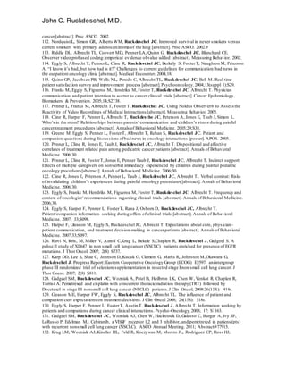 John C. Ruckdeschel,M.D.
cancer [abstract]. Proc ASCO. 2002.
112. Nordquist L, Simon GR, Alberts WM, Ruckdeschel JC. Improved survival in never smokers versus
current smokers with primary adenocarcinoma of the lung [abstract]. Proc ASCO. 2002.9
113. Riddle DL, Albrecht TL, Coovert MD, Penner LA, Quinn G, Ruckdeschel JC, Blanchard CE.
Observer video probased coding: emperical evidence of value added [abstract]. Measuring Behavior. 2002.
114. Eggly S, Albrecht T, Penner L, Cline R, Ruckdeschel JC, Berkely S, FosterT, Naughton M, Peterson
A. “I know it’s bad, but how bad is it?” Challenges to current guidelines for communication bad news in
the outpatient oncology clinic [abstract]. Medical Encounter. 2004;18.
115. Quinn GP, Jacobsen PB, Wells NL, Peredo C, Albrecht TL, Ruckdeschel JC, Bell M. Real-time
patient satisfaction survey and improvement process [abstract].Psychooncology.2004;13(suppl 1):S29.
116. Franks M, Eggly S, Figueroa M, Hendriks M, Foster T, Ruckdeschel JC, Albrecht T. Physician
communication and patient intention to accrue to cancer clinical trials [abstract]. Cancer Epidemiology,
Biomarkers & Prevention. 2005;14;S2738.
117. Penner L, Franks M, Albrecht T, Foster T, Ruckdeschel JC. Using Noldus Observer® to Assess the
Reactivity of Video Recordings of Medical Interactions [abstract]. Measuring Behavior. 2005.
118. Cline R, Harper F, Penner L, Albrecht T, Ruckdesche JC, Peterson A, Jones E, Taub J, Simon L.
Who’s in the room? Relationships between parents’ communication and children’s stress during painful
cancer treatment procedures [abstract]. Annals of Behavioral Medicine. 2005;29;S38.
119. Greene M, Eggly S, Penner L, FosterT, Albrecht T, Rehan S, Ruckdeschel JC. Patient and
companion questions during discussions ofbad news in oncology interactions [poster]. APOS. 2005.
120. Penner L, Cline R, Jones E, Taub J, Ruckdeschel JC, Albrecht T. Dispositional and affective
correlates of treatment related pain among pedicatric cancer patients [abstract]. Annals of Behavioral
Medicine. 2006;30
121. Penner L, Cline R, FosterT, Jones E, Penner Taub J, Ruckdeschel JC, Albrecht T. Indirect support:
Effects of multiple caregivers on nonverbal immediacy experienced by children during painful pediatric
oncology procedures[abstract].Annals of Behavioral Medicine. 2006;30.
122. Cline R, Jones E, Peterson A, Penner L, Taub J, Ruckdeschel JC, Albrecht T,. Verbal combat: Risks
of invalidating children’s experiences during painful oncology procedures [abstract]. Annals of Behavioral
Medicine. 2006;30.
123. Eggly S, Franks M, Hendriks M, Figueroa M, Foster T, Ruckdeschel JC, Albrecht T. Frequency and
context of oncologist’recommendations regarding clinical trials [abstract]. Annals of Behavioral Medicine.
2006;30.
124. Eggly S, Harper F, Penner L, FosterT, Rana J, Osborn D, Ruckdeschel JC, Albrecht T.
Patient/companion information seeking during offers of clinical trials [abstract]. Annals of Behavioral
Medicine. 2007; 33;S098.
125. Harper F, Gleason M, Eggly S, Ruckdeschel JC, Albrecht T. Expectations about cure, physician-
patient communication, and treatment decision-making in cancer patients [abstract]. Annals of Behavioral
Medicine. 2007;33;S097.
126. Rizvi N, Kris, M, Miller V, Azzoli C,Krug L, Bekele S,Chaplen R, Ruckdeschel J, Gadgeel S. A
pahse II study of XL647 in non small cell lung cancer (NSCLC) patients enriched for presence of EGFR
mutations. J Thor Oncol. 2007; 2(8) S737.
127. Karp DD, Lee S, Shae G, Johnson D, Kucuk O, Clamon G, Marks R, Johnston M,Okawara G,
Ruckdeschel J. Progress Report: Eastern Cooperative Oncology Group (ECOG) E5597, an intergroup
phase III randomized trial of selenium supplementation in resected stage I non small cell lung cancer. J
Thor Oncol. 2007; 2(8) S811.
128. Gadgeel SM, Ruckdeschel JC, Wozniak A, Patel B, Heilbrun LK, Chen W, Venkat R, Chaplen R,
Turrisi A. Pemetrexed and cisplatin with concurrent thoracic radiation therapy (TRT) followed by
Docetaxel in stage III nonsmall cell lung cancer (NSCLC) patients.J Clin Oncol; 2008:26(15S): 414s.
129. Gleason ME, Harper FW, Eggly S, Ruckdeschel JC, Albrecht TL. The influence of patient and
companion cure expectations on treatment decisions. J Clin Oncol 2008; 26(15S): 518s.
130. Eggly S, Harper F, Penner L, FosterT, Austin T, Ruckdeschel J, Albrecht T. Information seeking by
patients and companions during cancer clinical interactions. Psycho-Oncology.2008; 17: S1163.
131. Gadgeel SM, Ruckdeschel JC, Wozniak AJ, Chen W, Hackstock D, Galasso C, Burger A, Ivy SP,
LoRusso P, Edelman MJ. Cebiranib, a VEGF receptor 1,2 and 3 inhibitor, and pemetrexed in patiens (pts)
with recurrent nonsmall cell lung cancer (NSCLC). ASCO Annual Meeting. 2011; Abstract #77915.
132. Krug LM, Wozniak AJ, Kindler HL, Feld R, Koczywas M, Morero JL, Rodriguez CP, Ross HJ,
 
