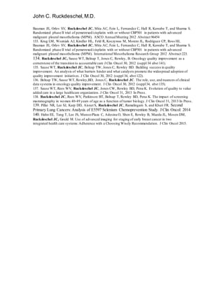 John C. Ruckdeschel,M.D.
Bauman JE, Orlov SV, Ruckdeschel JC, Mita AC, Fein L, Fernandez C, Hall R, Kawabe T, and Sharma S.
Randomized phase II trial of pemetrexed/cisplatin with or without CBP501 in patients with advanced
malignant pleural mesothelioma (MPM). ASCO AnnualMeeting 2012 Abstract 96454
133. Krug LM, Wozniak AJ, Kindler HL, Feld R, Koczywas M, Morero JL, Rodriguez CP, Ross HJ,
Bauman JE, Orlov SV, Ruckdeschel JC, Mita AC, Fein L, Fernandez C, Hall R, Kawabe T, and Sharma S.
Randomized phase II trial of pemetrexed/cisplatin with or without CBP501 in patients with advanced
malignant pleural mesothelioma (MPM). International Mesothelioma Research Group 2012 Abstract 223.
134. Ruckdeschel JC, Sause WT, Belnap T, Jones C, Rowley, B. Oncology quality improvement as a
cornerstone of the transition to accountable care J Clin Oncol 30, 2012 (suppl 34 abst 141).
135. Sause WT, Ruckdeschel JC, Belnap TW, Jones C, Rowley BD. Building success in quality
improvement: An analysis of what barriers hinder and what catalysts promote the widespread adoption of
quality improvement initiatives. J Clin Oncol 30, 2012 (suppl 34, abst 122).
136. Belnap TW, Sause WT, Rowley,BD, Jones C, Ruckdeschel JC. The role, use, and nuances of clinical
data systems in oncology quality improvement. J Clin Oncol 30, 2012 (suppl34, abst 135).
137. Sause WT, Rees WV, Ruckdeschel JC, Jones CW, Rowley BD, Pena K. Evolution of quality to value
added care in a large healthcare organization. J Clin Oncol 31, 2013 In Press.
138. Ruckdeschel JC, Rees WV, Parkinson BT, Belnap T, Rowley BD, Pena K. The impact of screening
mammography in women 40-49 years of age as a function of tumor biology. J Clin Oncol 31, 2013 In Press.
139. Pillai NR, Lee SJ, Karp DD, AisnerS, Ruckdeschel JC, Ramalingam S, and Khuri FR. Second
Primary Lung Cancers:Analysis of E5597 Selenium Chemoprevention Study. J Clin Oncol: 2014
140. Hahn EE, Tang T, Lee JS, Munoz-Plaza C, Adesina O, Shen E, Rowley B, Maeda JL, Mosen DM,
Ruckdeschel JC, Gould M. Use of advanced imaging for staging of early breast cancer in two
integrated health care systems:Adherence with a Choosing Wisely Recommendation. J Clin Oncol 2015.
 
