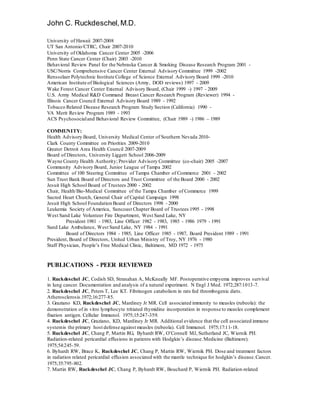 John C. Ruckdeschel,M.D.
University of Hawaii 2007-2008
UT San Antonio/CTRC, Chair 2007-2010
University of Oklahoma Cancer Center 2005 -2006
Penn State Cancer Center (Chair) 2003 -2010
Behavioral Review Panel for the Nebraska Cancer & Smoking Disease Research Program 2001 -
USC/Norris Comprehensive Cancer Center External Advisory Committee 1999 -2002
Rensselaer Polytechnic Institute College of Science External Advisory Board 1999 -2010
American Institute of Biological Sciences (Army, DOD reviews) 1997 - 2009
Wake Forest Cancer Center External Advisory Board, (Chair 1999 -) 1997 - 2009
U.S. Army Medical R&D Command Breast Cancer Research Program (Reviewer) 1994 -
Illinois Cancer Council External Advisory Board 1989 - 1992
Tobacco Related Disease Research Program Study Section (California) 1990 -
VA Merit Review Program 1989 - 1993
ACS Psychosocialand Behavioral Review Committee, (Chair 1989 -) 1986 – 1989
COMMUNITY:
Health Advisory Board, University Medical Center of Southern Nevada 2010-
Clark County Committee on Priorities 2009-2010
Greater Detroit Area Health Council 2007-2009
Board of Directors, University Liggett School 2006-2009
Wayne County Health Authority; Provider Advisory Committee (co-chair) 2005 -2007
Community Advisory Board, Junior League of Tampa 2002
Committee of 100 Steering Committee of Tampa Chamber of Commerce 2001 - 2002
Sun Trust Bank Board of Directors and Trust Committee of the Board 2000 - 2002
Jesuit High School Board of Trustees 2000 - 2002
Chair, Health/Bio-Medical Committee of the Tampa Chamber of Commerce 1999
Sacred Heart Church, General Chair of Capital Campaign 1998
Jesuit High School Foundation Board of Directors 1998 - 2000
Leukemia Society of America, Suncoast Chapter Board of Trustees 1995 - 1998
West Sand Lake Volunteer Fire Department, West Sand Lake, NY
President 1981 - 1983, Line Officer 1982 - 1983, 1985 - 1986 1979 - 1991
Sand Lake Ambulance, West Sand Lake, NY 1984 - 1991
Board of Directors 1984 - 1985, Line Officer 1985 - 1987, Board President 1989 - 1991
President, Board of Directors, United Urban Ministry of Troy, NY 1976 - 1980
Staff Physician, People’s Free Medical Clinic, Baltimore, MD 1972 - 1975
PUBLICATIONS - PEER REVIEWED
1. Ruckdeschel JC, Codish SD, Stranahan A, McKneally MF. Postoperative empyema improves survival
in lung cancer. Documentation and analysis of a natural experiment. N Engl J Med. 1972;287:1013-7.
2. Ruckdeschel JC, Peters T, Lee KT. Fibrinogen catabolism in rats fed thrombogenic diets.
Atherosclerosis.1972;16:277-85.
3. Graziano KD, Ruckdeschel JC, Mardiney Jr MR. Cell associated immunity to measles (rubeola): the
demonstration of in vitro lymphocyte tritiated thymidine incorporation in response to measles complement
fixation antigen. Cellular Immunol. 1975;15:247-359.
4. Ruckdeschel JC, Graziano, KD, Mardiney Jr MR. Additional evidence that the cell associated immune
systemis the primary host defense against measles (rubeola). Cell Immunol. 1975;17:11-18.
5. Ruckdeschel JC, Chang P, Martin RG, Byhardt RW, O’Connell MJ, Sutherland JC, Wiernik PH.
Radiation-related pericardial effusions in patients with Hodgkin’s disease.Medicine (Baltimore).
1975;54:245-59.
6. Byhardt RW, Brace K, Ruckdeschel JC, Chang P, Martin RW, Wiernik PH. Dose and treatment factors
in radiation related pericardial effusion associated with the mantle technique for hodgkin’s disease.Cancer.
1975;35:795-802.
7. Martin RW, Ruckdeschel JC, Chang P, Byhardt RW, Bouchard P, Wiernik PH. Radiation-related
 