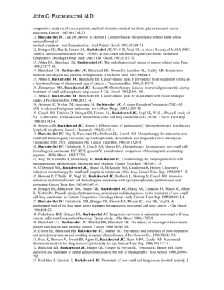 John C. Ruckdeschel,M.D.
comparative analysis of cancer patients,medical students,medical residents,physicians and cancer
educators.Cancer. 1982;50:1218-23.
31. Ruckdeschel JC, Lea JW, Brown S, Horton J. Content-bias in the neoplastic-related items of the
national board of
medical examiners part II examination. Med Pediatr Oncol. 1982;10:269-74.
32. Ettinger SD, Day R, Ferraro JA, Ruckdeschel JC, Woll JE, Vogl SE. A phase II study ofAMSA (NSC
249992) and neocarzinostatin (NSC 157365) in non-small cell bronchogenic carcinoma: an Eastern
Cooperative Oncology Group study.Am J Clin Oncol. 1983;6:167-70.
33. Ahles TA, Blanchard EB, Ruckdeschel JC. The multidimensional nature of cancer-related pain. Pain.
1983;17:277-88.
34. Blanchard CB, Ruckdeschel JC, Blanchard EB, Arena JG, Saunders NL, Malloy ED. Interactions
between oncologists and patients during rounds.Ann Intern Med. 1983;99:694-9.
35. Ahles T, Ruckdeschel JC, Blanchard EB. Cancer-related pain. I: prevalence in an outpatient setting as
a function of stage of disease and type of cancer. J PsychosomRes. 1984;28:115-9.
36. Zimmerman MS, Ruckdeschel JC, Hussain M. Chemotherapy-induced interstitial pneumonitis during
treatment of small cell anaplastic lung cancer. J Clin Oncol. 1984;2:396-405.
37. Ahles T, Ruckdeschel JC, Blanchard EB. Cancer-related pain. II: assessment with visual analogue
scales. J PsychosomRes. 1984;28:121-4.
38. Arsenau JC, Wolter JM, Juperminc M, Ruckdeschel JC. A phase II study of bruceantin (NSC-165,
563) in advanced malignant melanoma. Invest New Drugs. 1983;1:239-42.
39. Creech RH, Tritchler D, Ettinger DS, Ferraro JA, Ruckdeschel JC, Vogl SE, Woll J. Phase II study of
PALA amsacrine, teniposide and zinostatin in small cell lung carcinoma (EST-2579). Cancer Treat Rep.
1984;68:1183-4.
40. Spiers ASD, Ruckdeschel JC, Horton J. Effectiveness of pentostatin (2’-deoxyoformycin) in refractory
lymphoid neoplasms. Scand J Haematol. 1984;32:130-4.
41. Ruckdeschel JC, Day R, Weissman CH, Stolbach LL, Creech RH. Chemotherapy for metastatic non-
small cell bronchogenic carcinoma: cyclophosphamide, doxorubicin and etoposide versus mitomycin-
vinblastine (EST 2575, generation IV). Cancer Treat Rep. 1984;68:1325-9.
42. Ruckdeschel JC, Finkelstein D, Creech RH, Mason BA. Chemotherapy for metastatic non-small cell
bronchogenic carcinoma: EST 2575, general V: a randomized comparison of four cisplatin-containing
regimens. J Clin Oncol. 1985;3:72-9.
43. Vogl SE, Camacho F, Berenzweig M, Ruckdeschel JC. Chemotherapy for esophagealcancerwith
mitoguanazone, methotrexate, bleomycin and cisplatin. Cancer Treat Rep. 1985;69:21-3.
44. O’Donnell MR, Ruckdeschel JC, Baxter D, McKneally MF, Caradonna R, Horton J. Intensive
induction chemotherapy for small cell anaplastic carcinoma of the lung. Cancer Treat Rep. 1985;69:571-5.
45. Bonomi P, O’Reilly W, Vogl SE, Ruckdeschel JC, Stolbach L, Bunting N, Creech RH. Intensive
induction treatment of small cell bronchogenic carcinoma with cyclophosphamide,methotrexate and
etoposide.Cancer Treat Rep.1985;69:1007-9.
46. Ettinger DS, Finkelstein DM, Harper GR, Ruckdeschel JC, Chang AY, Camacho FJ, Marsh JC, Silber
R, Wolter JM. Phase II study of mitoxantrone, aclarubicin and diaziquinone in the treatment of non-small
cell lung carcinoma: an Eastern Cooperative Oncology Group study.Cancer Treat Rep. 1985;69:1033-4.
47. Ruckdeschel JC, Finkelstein DM, Ettinger DS, Creech RA, Mason RC, Joss BA, Vogl S. A
randomized trial of the four most active regimens for metastatic non-small cell lung cancer. J Clin Oncol.
1986;4:14-22.
48. Finkelstein DM, Ettinger DS, Ruckdeschel JC. Long-term survivors in metastatic non-small cell lung
cancer: anEastern Cooperative Oncology Group study.J Clin Oncol. 1986;4:702-9.
49. Blanchard CG, Ruckdeschel JC, Fletcher BA, Blanchard EB. The impact of oncologists behavioron
patient satisfaction with morning rounds.Cancer. 1986;58:387-93.
50. Cohen RE, Blanchard EB, Ruckdeschel JC, Smolen RC. Prevalence and correlates of post-treatment
and anticipatory nausea and vomiting in cancer chemotherapy. J PsychosomRes. 1986;30:643-54.
51. Funa K, Dawson N, Jewett PB, Agren H, Ruckdeschel JC, Bunn Jr PA, Gazdar AF. Automated
fluorescent analysis for drug-induced cytotoxicity assays.Cancer Treat Rep. 1986;70:1147-51.
52. Rodichok LD, Ruckdeschel JC, Harper GR, Cooper G, Prevosti L, Fernando L, Baxter DH. Early
detection and treatment of spinal epidural metastases:the role of myelography. Ann Neurol. 1986;20:696-
702.
53. Mulshine J, Glatstein E, Ruckdeschel JC. Treatment of non-small cell lung cancer [invited review]. J
 