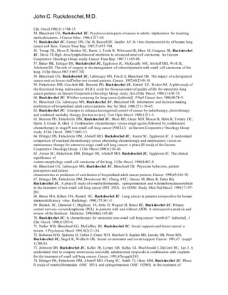 John C. Ruckdeschel,M.D.
Clin Oncol.1986;11:1704-15.
54. Blanchard CG, Ruckdeschel JC. Psychosocialaspects ofcancer in adults: implications for teaching
medicalstudents. J Cancer Educ. 1986;1:237-48.
55. Ruckdeschel JC, Carney DN, Oie H, Russell EF, Gazdar AF. In vitro chemosensitivity of human lung
cancer cell lines. Cancer Treat Rep. 1987;71:697-704.
56. Trump DL, Elson P, Borden EC, Harris J, Tuttle R, Whisnant JK, Oken M, Carignan JR, Ruckdeschel
JC, Davis TE.High dose lymphoblastoid interferon in advanced renal cell carcinoma. An Eastern
Cooperative Oncology Group study.Cancer Treat Rep. 1987;71:165-69.
57. Baker RR, Ettinger DS, Ruckdeschel JC, Eggleston JC, McKneally MF, Abeloff MD, Woll JE,
Adelstein DJ. The role of surgery in the management of selected patients with small cell carcinoma of the
lung. J Clin Oncol.1987;5:697-702.
58. Blanchard CG, Ruckdeschel JC, Labrecque MS, Frisch S, Blanchard EB. The impact of a designated
cancer unit on house staffbehaviors toward patients.Cancer. 1987;60:2348-54.
59. Finkelstein DM, Cassileth BR, Bonomi PD, Ruckdeschel JC, Ezdinli EZ, Wolter JM. A pilot study of
the functional living index-cancer (FLIC) scale for the assessment ofquality of life for metastatic lung
cancer patients: an Eastern Cooperative Oncology Group study.Am J Clin Oncol. 1988;11:630-33.
60. Ruckdeschel JC. Whither screening for lung cancer [editorial]. J Natl Cancer Inst.1988;80:78-9.
61. Blanchard CG, Labrecque MS, Ruckdeschel JC, Blanchard EB. Information and decision-making
preferences of hospitalized adult cancer patients.Soc Sci Med. 1988;27:1139-45.
62. Ruckdeschel JC. Attempts to enhance locoregional control of cancer by radiotherapy, phototherapy
and combined modality therapy [invited review]. Curr Opin Oncol. 1989;1:231-5.
63. Bonomi PD, Finkelstein DM, Ruckdeschel JC, Blum RH, Green MD, Mason B, Hahn R, Tormey DC,
Harris J, Comis R, Glick J. Combination chemotherapy versus single agents followed by combination
chemotherapy in stageIVnon-small cell lung cancer (NSCLC): an Eastern Cooperative Oncology Group
study.J Clin Oncol. 1989;7:1602-13.
64. Ettinger DS, Finkelstein DM, Abeloff MD, Ruckdeschel JC, Aisner SC, Eggleston JC. A randomized
comparison of standard chemotherapy versus alternating chemotherapy and maintenance versus no
maintenance therapy for extensive-stage small cell lung cancer: a phase III study of the Eastern
Cooperative Oncology Group. J Clin Oncol.1990;8:230-40.
65. Aisner SC, Finkelstein DM, Ettinger DS, Abeloff MD, Ruckdeschel JC, Eggleston JC. The clinical
significance of
variant-morphology small cell carcinoma of the lung. J Clin Oncol. 1990;8:402-8.
66. Blanchard CG, Labrecque MS, Ruckdeschel JC, Blanchard EB. Physician behaviors, patient
perceptions and patient
characteristics as predictors of satisfaction of hospitalized adult cancer patients.Cancer. 1990;65:186-92.
67. Ettinger DS, Finkelstein DM, Donehower RC, Chang AYC, Greene M, Blum R, Hahn RG,
Ruckdeschel JC. A phase II study of n-methylformamide, spirogermanium and 4-demethoxydaunorubicin
in the treatment of non-small cell lung cancer (EST 3583). An ECOG Study.Med Ped Oncol. 1989;17:197-
201.
68. Braun MA, Killam DA, Remick SC, Ruckdeschel JC. Lung cancer in patients seropositive for human
immunodeficiency virus. Radiology. 1990;175:341-3.
69. Remick SC, Diamond C, Migliozzi JA, Solis O, Wagner H, Haase RF, Ruckdeschel JC. Primary
central nervous systemlymphoma (PCL) in patients with and without AIDS. A retrospective analysis and
review of the literature. Medicine. 1990;69(6):345-60.
70. Ruckdeschel JC. Is chemotherapy for metastatic non-small cell lung cancer “worth it?” [editorial]. J
Clin Oncol. 1990;8:1293-6.
71. Nelles WB, Blanchard CG, McCaffrey RJ, Ruckdeschel JC. Social supports and breast cancer: a
review. J Psychosoc Oncol. 1991;9(2):21-34.
72. Kobassa SCO, Spinetta JJ, Cohen J, Crano WD, Hatchett S, Kaplan BH, Lansky SB, Prout MN,
Ruckdeschel JC, Siegel K, Wellisch DK. Social environment and social support.Cancer. 1991;67 (suppl
1):788-93.
73. Johnson DH, Ruckdeschel JC, Keller JH, Lyman GH, Kallas GJ, MacDonald J, DeConti RC, Lee J. A
randomized trial to compare intravenous and orally administered etoposide in combination with cisplatin
for the treatment of small cell lung cancer. Cancer. 1991;67(suppl):245.
74. Ettinger DS, Finkelstein DM, Abeloff MD, Chang YC, Smith TJ, Oken MM, Ruckdeschel JC. Phase
II study of nmethylformamide (NSC 3051) and spirogermanium (NSC 192965) in the treatment of
 