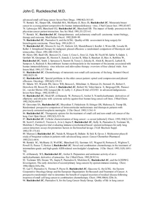 John C. Ruckdeschel,M.D.
advanced small cell lung cancer. Invest New Drugs. 1990;9(2):183-85.
75. Remick SC, Harper GR, Abdullah MA, McSharry JJ, Ross JS, Ruckdeschel JC. Metastatic breast
cancer in a young patient seropositive for human immunodeficiency virus. J Natl Cancer Inst. 1991;83:447.
76. Labrecque MS, Blanchard CG, Ruckdeschel JC, Blanchard EB. The impact of family presence on the
physician cancer patient interaction. Soc Sci Med. 1991;33:1253-61.
77. Remick SC, Ruckdeschel JC. Extrapulmonary and pulmonary small-cell carcinoma: tumor biology,
therapy and outcome. Med Pediatr Oncol. 1992;20:89-99.
78. Ruckdeschel JC, Piantadosi S, and the LCSG. Quality-of-life assessment in lung surgery for
bronchogenic carcinoma. Theor Surg. 1991;6:201-5.
79. Ruckdeschel JC, Moores D, Lee JY, Einhorn LH, Mandelbaum I, Koeller J, Weiss GR, Losada M,
Keller J. Intrapleural therapy for malignant pleural effusions: a randomized comparison of bleomycin and
tetracycline. Chest. 1991;100:1528-35.
80. Henry DH, Beall GN, Benson CA, Carey J, Cone L, Eron LJ, Fiala M, Fischl M, Gabin S, Galpin J,
Gottlieb M, Groopman JE, Hooton T, Jemsek J, Levine R, Miles S, Rinehart JJ, Rios A, Robbins W,
Ruckdeschel JC, Smith J, Spruance S, Starrett B, Toney J, Zalusky R, Abels R, Bryant E, Larholt R,
Sampson A, Rudnick S. Recombinant human erythropoietin in the treatment of the anemia associated with
human immunodeficiency virus infection and zidovudine therapy: overview of four clinical trials. Ann
Intern Med. 1991;117:739-48.
81. Ruckdeschel JC. Chemotherapy of metastatic non-small cell carcinoma of the lung. Hematol Oncol.
1992;10:25-30.
82. Ruckdeschel JC. Special problems in the older cancer patient: spinal cord compression and pleural
effusions. Oncology. 1992;6(2):119-23.
83. Sklarin NT, Wiernik PH, Grove WR, Benson L, Mittelman A, Maroun JA, Steward JA, Robert F,
Doroshow JH, Rosen PJ, Jolivet J, Ruckdeschel JC, Robert NJ, Velez-Garcia E, Bergsagel DE, Panasci
LC, van der Merwe AM, Longueville JJ, Leiby J. A phase II trial of CI-921 in advanced malignancies.
Invest New Drugs. 1992;10:309-12.
84. Ruckdeschel JC, Modi SP, el-Hamouly W, Portuese E, Archer S. N-methylcarbamate derivatives of
ellipticine and olivacine with cytotoxic activity against four human lung cancer cell lines. J Med Chem.
1992;35(26):4854-7.
85. Grossman SA, Ruckdeschel JC, Moynihan T, Finkelstein D, Ettinger DS, Mahoney E, Trump DL.
Randomized prospective comparison of intraventricular methotrexate and thiotepa in patients with
previously untreated neoplastic meningitis. J Clin Oncol. 1993;11:561-9.
86. Ruckdeschel JC. Therapeutic options for the treatment of small cell and non-small cell cancer of the
lung. Curr Opin Oncol. 1993;5(2):323-34.
87. Ruckdeschel JC. Cellular characterization of lung cancer - a caveat [editorial]. Chest. 1993;104(2):331.
88. Scott F, Cuttitta F, Treston A, Avis I, Gupta P, Ruckdeschel JC, Kelly K, Piantadosi S, Tockman M,
Mulshine J. Prospective trial evaluating immune-cytochemical-based sputumtechniques for early lung
cancer detection: assays for promotion factors in the bronchial lavage. J Cell Biochem Suppl.
1993;17F:175-83.
89. Maroun J, Ruckdeschel JC, Natale R, Morgan R, Dallaire B, Sisk R, Gyves J. Multicenter phase II
study of brequinar sodium in patients with advanced lung cancer. Cancer Chemother Pharmacol.
1993;21(1):64-6.
90. Remick SC, McSharry JJ, Wolf BC, Blanchard CG, Eastman AY, Wagner H, Portuese E, Wighton T,
Powell D, Pearce T, Horton J, Ruckdeschel JC. Novel oral combination chemotherapy in the treatment of
intermediate-grade and high-grade AIDS-related non-hodgkin’s lymphoma. J Clin Oncol. 1993;11(9):1691-
702.
91. el-Hamouly WS, Ruckdeschel JC, Archer S. Preparation and antitumor activity of an n-
methylcarbamate derivative of amsacrine. Eur J Med Chem. 1993;28:913-6.
92. Tockman MS, Erozan YS, Gupta P, PiantadosiS, Mulshine JL, Ruckdeschel JC, and the LCEDWG
Investigators. The early detection of second primary lung cancers by sputum immune-staining. Chest.
1994;106(6):385s-90s.
93. Lad T, Piantadosi S, Thomas P, Payne D, Ruckdeschel JC, Giaccone G, the LCSG, the Eastern
Cooperative Oncology Group and the European Organization for Research and Treatment of Cancer. A
prospective randomized trial to determine the benefit of surgical resection of residual disease following
response ofsmall cell lung cancer to combination chemotherapy. Chest. 1994;106(6):320s-3s.
94. Ruckdeschel JC, Piantadosi S, for the Lung Cancer Study Group. Quality of life in lung cancer
 