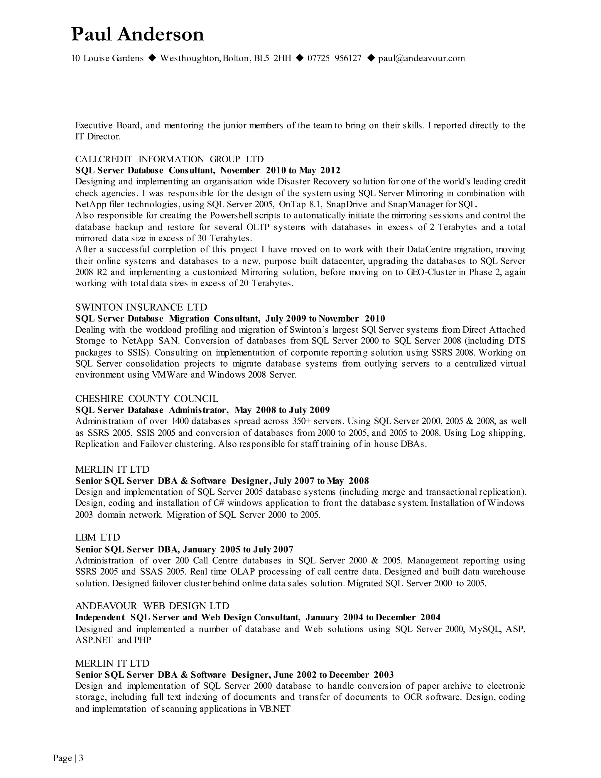 Paul Anderson
10 Louise Gardens  Westhoughton,Bolton, BL5 2HH  07725 956127  paul@andeavour.com
Page | 3
Executive Board, and mentoring the junior members of the team to bring on their skills. I reported directly to the
IT Director.
CALLCREDIT INFORMATION GROUP LTD
SQL Server Database Consultant, November 2010 to May 2012
Designing and implementing an organisation wide Disaster Recovery solution for one of the world's leading credit
check agencies. I was responsible for the design of the system using SQL Server Mirroring in combination with
NetApp filer technologies, using SQL Server 2005, OnTap 8.1, SnapDrive and SnapManager for SQL.
Also responsible for creating the Powershell scripts to automatically initiate the mirroring sessions and control the
database backup and restore for several OLTP systems with databases in excess of 2 Terabytes and a total
mirrored data size in excess of 30 Terabytes.
After a successful completion of this project I have moved on to work with their DataCentre migration, moving
their online systems and databases to a new, purpose built datacenter, upgrading the databases to SQL Server
2008 R2 and implementing a customized Mirroring solution, before moving on to GEO-Cluster in Phase 2, again
working with total data sizes in excess of 20 Terabytes.
SWINTON INSURANCE LTD
SQL Server Database Migration Consultant, July 2009 to November 2010
Dealing with the workload profiling and migration of Swinton’s largest SQl Server systems from Direct Attached
Storage to NetApp SAN. Conversion of databases from SQL Server 2000 to SQL Server 2008 (including DTS
packages to SSIS). Consulting on implementation of corporate reporting solution using SSRS 2008. Working on
SQL Server consolidation projects to migrate database systems from outlying servers to a centralized virtual
environment using VMWare and Windows 2008 Server.
CHESHIRE COUNTY COUNCIL
SQL Server Database Administrator, May 2008 to July 2009
Administration of over 1400 databases spread across 350+ servers. Using SQL Server 2000, 2005 & 2008, as well
as SSRS 2005, SSIS 2005 and conversion of databases from 2000 to 2005, and 2005 to 2008. Using Log shipping,
Replication and Failover clustering. Also responsible for staff training of in house DBAs.
MERLIN IT LTD
Senior SQL Server DBA & Software Designer, July 2007 to May 2008
Design and implementation of SQL Server 2005 database systems (including merge and transactional replication).
Design, coding and installation of C# windows application to front the database system. Installation of Windows
2003 domain network. Migration of SQL Server 2000 to 2005.
LBM LTD
Senior SQL Server DBA, January 2005 to July 2007
Administration of over 200 Call Centre databases in SQL Server 2000 & 2005. Management reporting using
SSRS 2005 and SSAS 2005. Real time OLAP processing of call centre data. Designed and built data warehouse
solution. Designed failover cluster behind online data sales solution. Migrated SQL Server 2000 to 2005.
ANDEAVOUR WEB DESIGN LTD
Independent SQL Server and Web Design Consultant, January 2004 to December 2004
Designed and implemented a number of database and Web solutions using SQL Server 2000, MySQL, ASP,
ASP.NET and PHP
MERLIN IT LTD
Senior SQL Server DBA & Software Designer, June 2002 to December 2003
Design and implementation of SQL Server 2000 database to handle conversion of paper archive to electronic
storage, including full text indexing of documents and transfer of documents to OCR software. Design, coding
and implematation of scanning applications in VB.NET
 