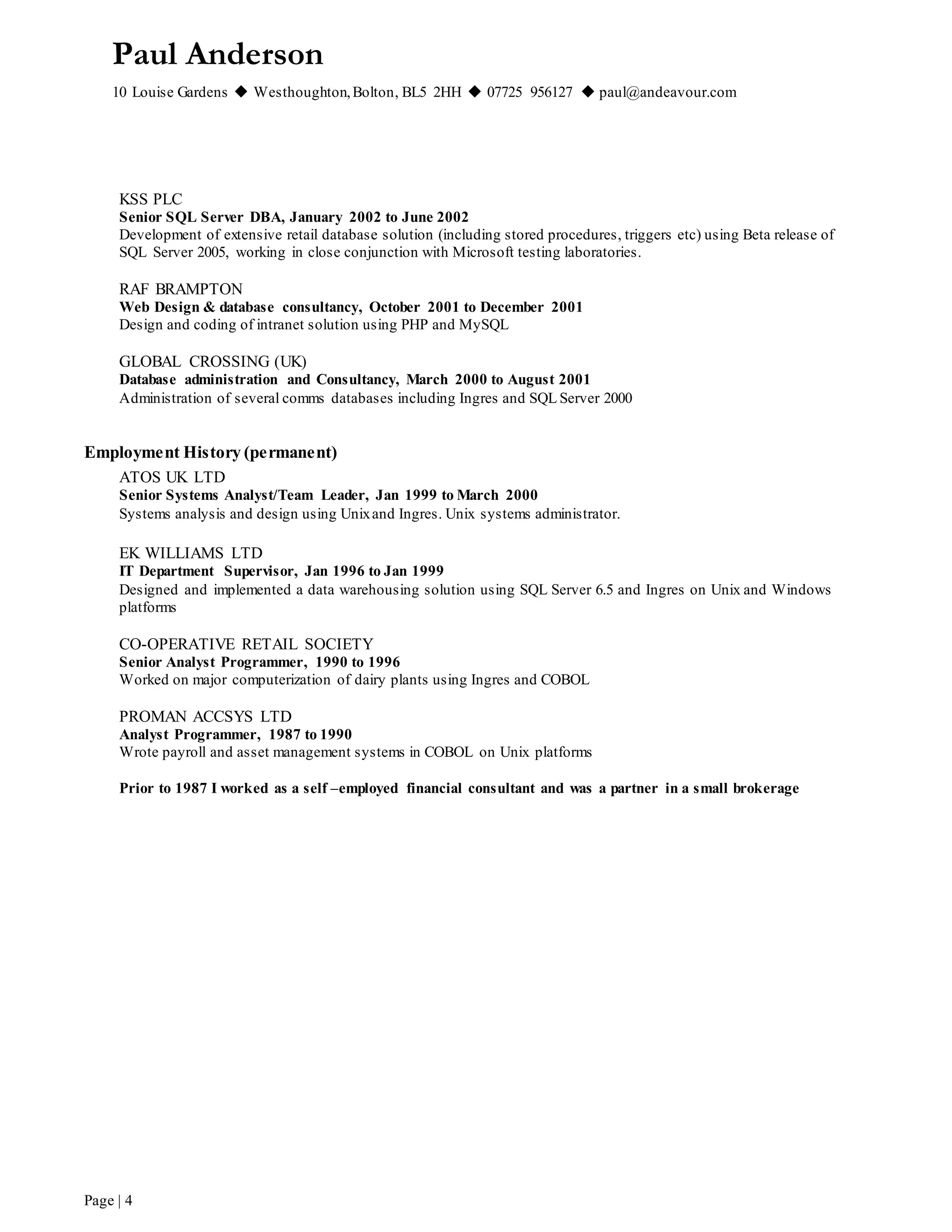 Paul Anderson
10 Louise Gardens  Westhoughton,Bolton, BL5 2HH  07725 956127  paul@andeavour.com
Page | 4
KSS PLC
Senior SQL Server DBA, January 2002 to June 2002
Development of extensive retail database solution (including stored procedures, triggers etc) using Beta release of
SQL Server 2005, working in close conjunction with Microsoft testing laboratories.
RAF BRAMPTON
Web Design & database consultancy, October 2001 to December 2001
Design and coding of intranet solution using PHP and MySQL
GLOBAL CROSSING (UK)
Database administration and Consultancy, March 2000 to August 2001
Administration of several comms databases including Ingres and SQL Server 2000
Employment History (permanent)
ATOS UK LTD
Senior Systems Analyst/Team Leader, Jan 1999 to March 2000
Systems analysis and design using Unixand Ingres. Unix systems administrator.
EK WILLIAMS LTD
IT Department Supervisor, Jan 1996 to Jan 1999
Designed and implemented a data warehousing solution using SQL Server 6.5 and Ingres on Unix and Windows
platforms
CO-OPERATIVE RETAIL SOCIETY
Senior Analyst Programmer, 1990 to 1996
Worked on major computerization of dairy plants using Ingres and COBOL
PROMAN ACCSYS LTD
Analyst Programmer, 1987 to 1990
Wrote payroll and asset management systems in COBOL on Unix platforms
Prior to 1987 I worked as a self –employed financial consultant and was a partner in a small brokerage
 