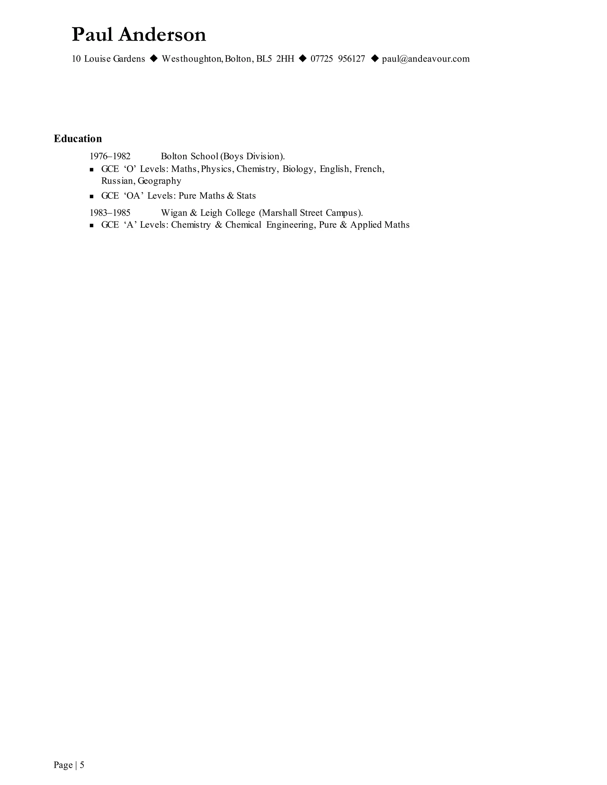 Paul Anderson
10 Louise Gardens  Westhoughton,Bolton, BL5 2HH  07725 956127  paul@andeavour.com
Page | 5
Education
1976–1982 Bolton School (Boys Division).
 GCE ‘O’ Levels: Maths,Physics, Chemistry, Biology, English, French,
Russian, Geography
 GCE ‘OA’ Levels: Pure Maths & Stats
1983–1985 Wigan & Leigh College (Marshall Street Campus).
 GCE ‘A’ Levels: Chemistry & Chemical Engineering, Pure & Applied Maths
 