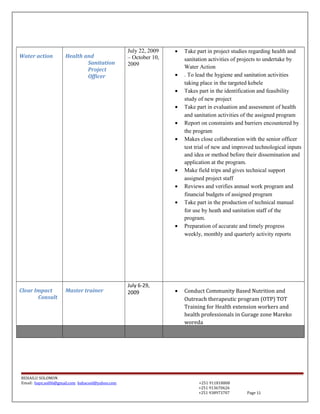 Water action Health and
Sanitation
Project
Officer
July 22, 2009
– October 10,
2009
• Take part in project studies regarding health and
sanitation activities of projects to undertake by
Water Action
• . To lead the hygiene and sanitation activities
taking place in the targeted kebele
• Takes part in the identification and feasibility
study of new project
• Take part in evaluation and assessment of health
and sanitation activities of the assigned program
• Report on constraints and barriers encountered by
the program
• Makes close collaboration with the senior officer
test trial of new and improved technological inputs
and idea or method before their dissemination and
application at the program.
• Make field trips and gives technical support
assigned project staff
• Reviews and verifies annual work program and
financial budgets of assigned program
• Take part in the production of technical manual
for use by heath and sanitation staff of the
program.
• Preparation of accurate and timely progress
weekly, monthly and quarterly activity reports
Clear Impact
Consult
Master trainer
July 6-29,
2009 • Conduct Community Based Nutrition and
Outreach therapeutic program (OTP) TOT
Training for Health extension workers and
health professionals in Gurage zone Mareko
woreda
BEHAILU SOLOMON
Email: baye.sol06@gmail.com bahacool@yahoo.com +251 911818808
+251 913670626
+251 938973707 Page 11
 