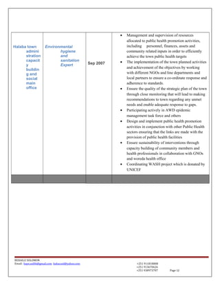 Halaba town
admini
stration
capacit
y
buildin
g and
social
main
office
Environmental
hygiene
and
sanitation
Expert Sep 2007
• Management and supervision of resources
allocated to public health promotion activities,
including personnel, finances, assets and
community related inputs in order to efficiently
achieve the town public health targets
• The implementation of the town planned activities
and achievement of the objectives by working
with different NGOs and line departments and
local partners to ensure a co-ordinate response and
adherence to standards.
• Ensure the quality of the strategic plan of the town
through close monitoring that will lead to making
recommendations to town regarding any unmet
needs and enable adequate response to gaps.
• Participating actively in AWD epidemic
management task force and others
• Design and implement public health promotion
activities in conjunction with other Public Health
sectors ensuring that the links are made with the
provision of public health facilities
• Ensure sustainability of interventions through
capacity building of community members and
health professionals in collaboration with GNOs
and woreda health office
• Coordinating WASH project which is donated by
UNICEF
BEHAILU SOLOMON
Email: baye.sol06@gmail.com bahacool@yahoo.com +251 911818808
+251 913670626
+251 938973707 Page 12
 
