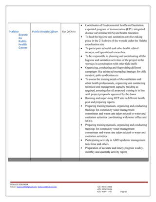 Halaba
S/wore
da
Kulito
health
Center
Public Health Officer Oct 2006 to
• Coordinator of Environmental health and Sanitation,
expanded program of immunization (EPI), integrated
disease surveillance (IDS) and health education
• To lead the hygiene and sanitation activities taking
place in the 21 kebeles of the woreda under the Halaba
coordination site
• To participate in health and other health related
surveys, and operational researches.
• To be responsible in planning and coordinating all the
hygiene and sanitation activities of the project in the
woredas in coordination with other field staffs
• Organizing, conducting and Supervising different
campaigns like enhanced outreached strategy for child
survival, polio eradication etc
• To assess the training needs of the sanitarians and
other health professionals, organizing and conducting
technical and management capacity building as
required, ensuring that all proposed training is in line
with project proposals approved by the donor
• Running and supervising OTP site in different health
post and preparing reports
• Preparing training manuals, organizing and conducting
trainings for community water management
committees and water care takers related to water and
sanitation activities coordinating with water office and
NGOs
• Preparing training manuals, organizing and conducting
trainings for community water management
committees and water care takers related to water and
sanitation activities.
• Participating actively in AWD epidemic management
task force and others
• Preparation of accurate and timely progress weekly,
monthly and quarterly activity report
BEHAILU SOLOMON
Email: baye.sol06@gmail.com bahacool@yahoo.com +251 911818808
+251 913670626
+251 938973707 Page 13
 