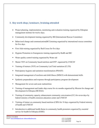 3. Key work shop /seminars /training attended
• Project planning, implementation, monitoring and evaluation training organized by Ethiopian
management institute for twelve days.
• Community development training organized by IRC(International Rescue Committee)
• Behavioral change and communication(BCC)training organized by international rescue committee
for five days
• First Aide training organized by Red Crosse for five days
• Hygiene Promotion in Emergencies training organized by RedR and IRC
 Water quality control training organized by Water aid
 Master TOT on Community based nutrition and OTP organized by UNICEF
 Training of trainers (TOT) on Community Led Total sanitation (CLTS)
 Participatory hygiene and sanitation transformation (PHAST)
 Integrated management of newborn and child illness (IMNCI) with demonstrated skills
 Epidemic preparedness and response through participatory program development
 Management for severe and acute malnutrition
 Training of management and leader ship course for six months organized by Mission for change and
Development In Ethiopia (MCDAE)
 Training of community capacity enhancement community conversation (CC) for seven days by
federal ministry of health extension education center and UNICEF
 Training of trainer on community based nutrition (CBN) for 10 days organized by Federal ministry
of health and UNICEF
 Introduction to additional health theme to community health promoters organized by essential
service for health In Ethiopia (ESHE)
BEHAILU SOLOMON
Email: baye.sol06@gmail.com bahacool@yahoo.com +251 911818808
+251 913670626
+251 938973707 Page 14
 