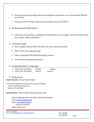  Peer education training strategy plan and development organized by save your generation Ethiopia
and UNICEF
 Training of OTP for 8 days organized by Samaritans’ purse and UNICEF
4. Research and Publication
• Assessment of accessibility, availability and acceptability of water supply system In Diredawa town,
Goro locality, 2006( Unpublished )
5. Technical skill
• Basic computer skill like MS word, MS excel, Power point and internet
• SPSS, EPinfo data analysispackage
• Able to manipulate GPS (Global Positioning System)
• First and Second grade driving license
6. Communication / language
 Read, Write and Spoken Fluently English,
 Read, Write and Spoken Fluently Amharic
7. References
Deneke Demebo: TDC plc. Wash Manager
Tabor Developmental Consultancy Plc. Hawassa Ethiopia
Email: denekmdbo@yahoo.com
Mobil: +25116824908
Hennery Omara:- WASH Program Manager, Kapoeta South
American Refugee Committee (ARC) | South Sudan Program
Email: henomara@gmail.com
Mobil: +211 (0) 955 414 874
+256 (0) 772 440 557
Skype: omara.henry
BEHAILU SOLOMON
Email: baye.sol06@gmail.com bahacool@yahoo.com +251 911818808
+251 913670626
+251 938973707 Page 15
 