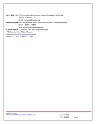 Asres Geda: - IRC Environmental health program manager in Hawassa field office
Mobil:-+251916828270
Email:-asresgeda@rescue.org
Mengistu Gebre:- IRC Environmental Health Assistant coordinator Ethiopia Hade office
Mobil: - +251911177113
Email:-mengistugebre@rescue.org
Getasew Ayalew : - People in need Wash program manager
PIN Hawassa Field Office Ethiopia
Email: Getasew.ayalew@peopleinneed.cz
Mobile:- 215 911673240/0913731563
BEHAILU SOLOMON
Email: baye.sol06@gmail.com bahacool@yahoo.com +251 911818808
+251 913670626
+251 938973707 Page 16
 