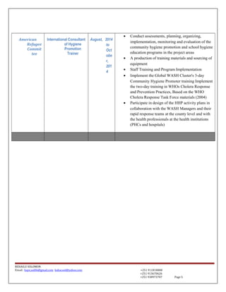 American
Refugee
Commit
tee
International Consultant
of Hygiene
Promotion
Trainer
August, 2014
to
Oct
obe
r,
201
4
• Conduct assessments, planning, organizing,
implementation, monitoring and evaluation of the
community hygiene promotion and school hygiene
education programs in the project areas
• A production of training materials and sourcing of
equipment
• Staff Training and Program Implementation
• Implement the Global WASH Cluster's 3-day
Community Hygiene Promoter training Implement
the two-day training in WHOs Cholera Response
and Prevention Practices, Based on the WHO
Cholera Response Task Force materials (2004)
• Participate in design of the HHP activity plans in
collaboration with the WASH Managers and their
rapid response teams at the county level and with
the health professionals at the health institutions
(PHCs and hospitals)
BEHAILU SOLOMON
Email: baye.sol06@gmail.com bahacool@yahoo.com +251 911818808
+251 913670626
+251 938973707 Page 5
 