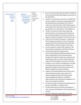 International
Rescue
Commit
tee
(IRC)
Hygiene
promotion/Pa
rticipatory
learning and
action (PLA)
Officer
Since
October,
2011 to
August 10,
2013
• Serve as the focal point for all activities related to
Environmental Health (EH) hygiene promotion in
the field office;
• Conduct a community assessment; establish PLA
Groups using the community entering guideline
developed by the Participation Unit. Take an
active role in the formation of the PLA groups at
community level and ensure diversity in terms of
age, gender, clan composition, vulnerability etc.
• Conduct assessments, planning, organizing,
implementation, monitoring and evaluation of
the community hygiene promotion and school
hygiene education programs in the project areas;
• Assist the Participation Manager in organizing
PLA trainings and replicate series of trainings
conducted by the Participation Unit Staff to the
PLA Facilitators of their respective Woredas
• Directly supervise and provide support to the
PLA Assistants, EH Agents and PLA facilitators.
• Conduct/participate the appropriate
Environmental Health (EH) Knowledge, Practice
and coverage (KPC) surveys during survey
design, data collection, data entry, analysis and
reporting in order to monitor and evaluate the
impact of EH and hygiene promotion activities
• Facilitate in the selection, designing, pre-testing,
developing, dissemination and evaluation of
appropriate hygiene educational materials for
effective hygiene promotion program;
• Support in promoting field tested and practical
community participatory approaches and
effective hygiene promotion techniques for
enhancing hygienic behavior, sanitation
improvements, and community management of
water and sanitation facilities;
• Facilitate periodic meetings and integrating PLA
groups with WMCs on regular bases.
• Provide information on technical problems of
water systems & feedbacks to the technical team
on time.
• Ensure community participation in various
activities and suggest best experiences onBEHAILU SOLOMON
Email: baye.sol06@gmail.com bahacool@yahoo.com +251 911818808
+251 913670626
+251 938973707 Page 6
 