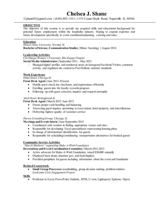 Chelsea J. Shane
Cjshane83@gmail.com | (630)-803-1511 | 1135 Conan Doyle Road, Naperville IL 60564
OBJECTIVE
The objective of this resume is to provide my acquired skills and educational background for
potential future employment within the hospitality industry. Hoping to expand expertise and
future development specifically in event coordination/planning, catering and sales.
Education
Illinois State University, Normal, IL
Bachelor ofScience, Communication Studies | Minor: Sociology | August 2014
Leadership Activities
Chi Omega Women’s Fraternity,Rho Kappa Chapter
Social Media Administrator | September 2011 - May 2012
 Managed digital profiles and monitored posts on Instagram/Facebook/Twitter, comment
activity, and regulated site content to Pan-Hellenic national standards
Work Experience
Omni Hotel, Chicago IL
Front Desk Agent | June 2015- Present
 Handle guest check-ins, checkouts, and registrations efficiently
 Enrolling guests into the loyalty rewards program
 Following up with guest concerns, inquires and requests promptly
Aloft Hotel, Bolingbrook IL
Front Desk Agent | March 2015- June 2015
 Ensure proper cash handling and balancing
 Answering guest inquires pertaining to reservations, hotel property, and miscellaneous
 Delivering highest quality of customer service
Huron Consulting Group, Chicago, IL
Meetings and Events Intern | June-September 2014
 Coordinated with vendors in finding appropriate venues and sites
 Responsible for developing Excel spreadsheets representing housing plans
 In charge of informational identification for guests
 Responsible for scheduling/coordinating transportation alternatives for booked guests
Community Service Activities
“March Madness” supporting Make-A-Wish Foundation
Decorations and Event Coordination Committee | March 2011-2013
 Active advocate for Make-A-Wish Foundation; raised $30,000 annually
 Displayed back drops, donation jars, and food displays
 Provided pamphlets for guests including information about the event and foundation
Related Coursework
 Small Group Processes: teambuilding, group decision making, problem/solution
Leukemia Civic Engagement Project
Skills
 Proficient in Excel, PowerPoint, Outlook, SPSS, C-vent, Lightspeed, Epitome, Opera
 