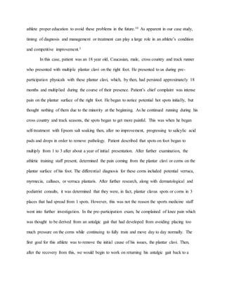 athlete proper education to avoid these problems in the future.10 As apparent in our case study,
timing of diagnosis and management or treatment can play a large role in an athlete’s condition
and competitive improvement.3
In this case, patient was an 18 year old, Caucasian, male, cross country and track runner
who presented with multiple plantar clavi on the right foot. He presented to us during pre-
participation physicals with these plantar clavi, which, by then, had persisted approximately 18
months and multiplied during the course of their presence. Patient’s chief complaint was intense
pain on the plantar surface of the right foot. He began to notice potential hot spots initially, but
thought nothing of them due to the minority at the beginning. As he continued running during his
cross country and track seasons, the spots began to get more painful. This was when he began
self-treatment with Epsom salt soaking then, after no improvement, progressing to salicylic acid
pads and drops in order to remove pathology. Patient described that spots on foot began to
multiply from 1 to 3 after about a year of initial presentation. After further examination, the
athletic training staff present, determined the pain coming from the plantar clavi or corns on the
plantar surface of his foot. The differential diagnosis for these corns included potential verruca,
myrmecia, calluses, or verruca plantaris. After further research, along with dermatological and
podiatrist consults, it was determined that they were, in fact, plantar clavus spots or corns in 3
places that had spread from 1 spots. However, this was not the reason the sports medicine staff
went into further investigation. In the pre-participation exam, he complained of knee pain which
was thought to be derived from an antalgic gait that had developed from avoiding placing too
much pressure on the corns while continuing to fully train and move day to day normally. The
first goal for this athlete was to remove the initial cause of his issues, the plantar clavi. Then,
after the recovery from this, we would begin to work on returning his antalgic gait back to a
 