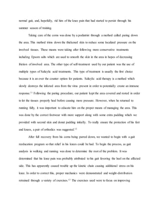 normal gait, and, hopefully, rid him of the knee pain that had started to persist through his
summer season of training.
Taking care of the corns was done by a podiatrist through a method called paring down
the area. This method trims down the thickened skin to reduce some localized pressure on the
involved tissues. These means were taking after following more conservative treatments
including Epsom salts which are used to smooth the skin in the area in hopes of decreasing
friction of involved area. The other type of self-treatment used by our patient was the use of
multiple types of Salicylic acid treatments. This type of treatment is usually the first choice
because it is an over the counter option for patients. Salicylic acid therapy is a method which
slowly destroys the infected area from the virus present in order to potentially create an immune
response.11 Following the paring procedure, our patient kept the area covered and rested in order
to let the tissues properly heal before causing more pressure. However, when he returned to
running fully, it was important to educate him on the proper means of managing the area. This
was done by the correct footwear with more support along with some extra padding which we
provided with second skin and donut padding initially. To really ensure the protection of his feet
and knees, a pair of orthodics was suggested.12
After full recovery from his corns being parred down, we wanted to begin with a gait
reeducation program so that relief in his knees could be had. To begin the process, as gait
analysis in walking and running was done to determine the root of the problem. It was
determined that his knee pain was probably attributed to his gait favoring the heel on the affected
side. This has apparently caused trouble up the kinetic chain causing additional stress on his
knee. In order to correct this, proper mechanics were demonstrated and weight-distribution
retrained through a variety of exercises.13 The exercises used were to focus on improving
 