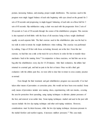 posture, increasing balance, and ensuring proper weight distribution. The exercises used in this
program were single legged balance of each side beginning with eyes closed on the ground for 3
sets of 30 seconds and progressing to single-legged balancing of each side on a Bosu ball for 3
sets of 45 seconds. Hip stabilization using a chair was used with the progression from 2 sets of
20 seconds to 3 sets of 30 seconds through the course of the rehabilitation program. This exercise
is also repeated on both limbs with the focus of all exercises being to have weight distributed
equally on each separate limb. The final exercise used in this rehabilitation plan was the heel to
toe walk in order to retrain his weight distribution when walking. This exercise was performed
by walking 3 laps of 20 feet with focus on looking forward, not at the feet. From this last
exercise, we had him run a mile at the track for us to observe in order for him to transfer these
mechanics back to his running form.14 In conjunction to these exercises, we had him use an ice
bag after his rehabilitation every day for 15-20 minutes. After final evaluation, the athlete had
returned to a normal gait, and had no pain in his feet or knees. Once we did a final gait
evaluation with the athlete pain free, we were able to clear him to return to cross country practice
as normal.
Even though the final treatment and gait rehabilitation program was successful, if we had
taken other means of prevention or correction prior, this would not have been even needed. Some
early means of prevention include new running shoes, experimenting with new insoles, covering
the area for protection from spreading, using taping techniques to alleviate plantar pressures of
the foot, and removal at an earlier time. Some taping techniques studied and used in the past with
success include the low dye taping technique and other arch taping variations. However,
considerations must be taken because, while the low dye taping technique decreases pressure in
the medial forefoot and rearfoot regions, it increases midfoot pressures.15 This case study
 