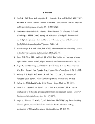 References
1. Burnfield, J.M., Jorde A.G., Augustin, T.R., Augustin, T.A., and Bashford, G.R. (2007),
Variations in Plantar Pressure Variables across Five Cardiovascular Exercise. Medicine
and Science in Sports and Exercise. 39(11), 2012-2020.
2. Guldemond, N.A., Leffers, P., Nieman, F.H.M., Sanders, A.P., Schaper, N.C., and
Walenkamp, G.H.I.M. (2006), Testing the proficiency to distinguish locations with
elevated plantar pressure within and between professional groups of foot therapists.
BioMed Central Musculoskeletal Disorders. 7(93), 1-11.
3. Mailler-Savage, E.A. and Adams, B.B. (2006), Skin manifestations of running. Journal
of the American Academy of Dermatology. 55(2), 290-301.
4. Spink, M.J., Menz, H.B., and Lord, S.R. (2009), Distribution and correlates of plantar
hyperkeratotic lesions in older people. Journal of Foot and Ankle Research. 2(8), 1-7.
5. Paige, N.M. and Nouvong, A. (2006), The Top 10 Things foot and Ankle Specialists
Wish Every Primary Care Physician Knew. Mayo Clinic Proceedings. 81(6), 818-822.
6. Karadag, A.S., Bilgili, S.G., Guner, S., and Yilmaz, D. (2013), A case series of
Piezogenic pedal papules. Indian Dermatology Online Journal. 4(4), 369-371.
7. Barlow, A. (2009), Foot Care for Sport. Podiatry Sports Medicine. 20, 11-13.
8. Natali, A.N., Forestiero, A., Carniel, E.L., Pavan, P.G., and Dal Zovo, C. (2010),
Investigation of foot plantar pressure: experimental and numerical analysis. Center of
Mechanics of Biological Materials. 48, 1167-1174.
9. Nagel, A., Fernholz, F., Kibele, C., and Rosenbaum, D. (2008), Long distance running
increases plantar pressures beneath the metatarsal heads: A barefoot walking
investigation of 200 marathon runners. Gait and Posture. 27, 152-155.
 