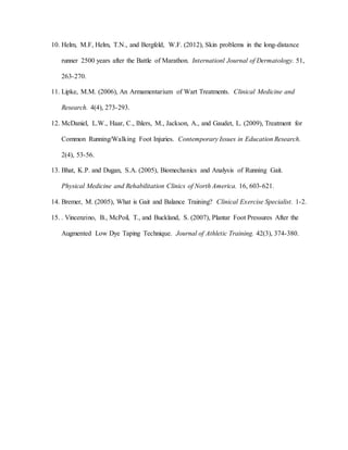 10. Helm, M.F, Helm, T.N., and Bergfeld, W.F. (2012), Skin problems in the long-distance
runner 2500 years after the Battle of Marathon. Internationl Journal of Dermatology. 51,
263-270.
11. Lipke, M.M. (2006), An Armamentarium of Wart Treatments. Clinical Medicine and
Research. 4(4), 273-293.
12. McDaniel, L.W., Haar, C., Ihlers, M., Jackson, A., and Gaudet, L. (2009), Treatment for
Common Running/Walking Foot Injuries. Contemporary Issues in Education Research.
2(4), 53-56.
13. Bhat, K.P. and Dugan, S.A. (2005), Biomechanics and Analysis of Running Gait.
Physical Medicine and Rehabilitation Clinics of North America. 16, 603-621.
14. Bremer, M. (2005), What is Gait and Balance Training? Clinical Exercise Specialist. 1-2.
15. . Vincenzino, B., McPoil, T., and Buckland, S. (2007), Plantar Foot Pressures After the
Augmented Low Dye Taping Technique. Journal of Athletic Training. 42(3), 374-380.
 