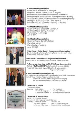 Certificate of Appreciation
Given by Dir. Mercedita P. Jabagat
Regional Director DSWD CARAGA Region
For the invaluable contribution as Resource Person
During the Skills Enhancement Training and Team Building
on Sucessful Community Empowerment and Strengthening
Strategies (SUCCESS) Batch 1 and Batch 2
November 23-26, 2008 and February 17-20, 2009
Certificate of Recognition
Given by Mayor Glicerio M. Monton Jr.
and Vice Mayor Danny M. Moran
Municipality of Jabonga
July 1, 2009
Certificate of Appreciation
Given by Mayor Donell V. Polizon
Municipal Mayor
Municipality of Tagbina
June 22, 2009
Third Place – Water Supply Enhancement Examination
Conducted by Engr Petronio C. Muring Trainor from University of San
Carlos, Water Resources Center
Third Place – Procurement Diagnostic Examination
Conducted by Engr. Macrino Sumagang (RIE Region VII) DSWD
Performance Appraisal Matrix (PAM) July –December, 2006
Rated “OUTSTANDING” By Dir Teodulo R. Romo, Jr. CESO III
Personally assessed by ARD Evelyn B. Macapobre
Programme Manager
Certificate of Recognition (BIARSP)
For my invaluable contribution to the realization of the goals Given By Mr.
Peter D’ Huys ( Belgian Programme Coordinator)
Dir. Elmo A. Banares (BIARSP Programme Manager)
Mr. Jan Delbaere (Belgian Chief Technical Adviser)
Certificate of Award
Outstanding Parent
Given by: Felix Millalos - PTA President
Hipolita D. Magtajas - Teacher in Charge
Conchita M Pizarras - Schools District Supervisor
Certificate of Appreciation
SOCIETY OF COLLEGE SENIORS
For my Invaluable Help and Unselfish Service
Given by: Leonora A. Deloso - President, SCS
Rosalinda Paredes - Director, Student Affairs DWC
Fr. Romeo P. Bancale - President, Divine Word College
 