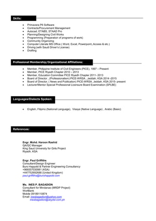  Primavera P6 Software
 Contracts/Procurement Management
 Autocad, ETABS, STAAD Pro
 Planning/Designing Civil Works
 Programming (Preparation of programs of work)
 Community Organizing
 Computer Literate MS Office ( Word, Excel, Powerpoint,,Access & etc.)
 Driving (with Saudi Driver’s License)
 Drafting
 Member, Philippine Institute of Civil Engineers (PICE), 1997 – Present
 Member, PICE Riyadh Chapter 2010 – 2013
 Member, Education Committee PICE Riyadh Chapter 2011- 2013
 Board of Director , (Professionalism) PICE-WRSA , Jeddah, KSA 2014 -2015
 Board of Director, ( News and Publication) PICE-WRSA, Jeddah, KSA 2015- present
 Lecturer/Mentor Special Professional Licensure Board Examination (SPLBE)
 English, Filipino (National Language), Visaya (Native Language) , Arabic (Basic)
Engr. Mohd. Haroon Rashid
QA/QC Manager
King Saud University for Girls Project
Riyadh, KSA
Engr. Paul Griffiths
Consultant/Design Engineer
Buro Happold & Partner Engineering Consultancy
+966557030981 (KSA)
+447752692688 (United Kingdom)
paul.griffiths@burohappold.com
Ms. INES P. BAGADION
Consultant for Mindanao (MRDP Project)
WorlBank
Mobile 09189110874
Email: inesbagadion@yahoo.com
inesbagadion@skydsl.com.ph
Professional Membership/Organizational Affiliations:
Languages/Dialects Spoken:
References:
Skills:
 