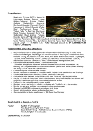 Project Features:
Roads and Bridges (ElOO):- Viaduct &
Interchange Bridges, Ramps, Loops
Bridges,Pedestrian Bridges, Viaduct,
Curbside Viaduct:(Civil; Structural;
Reinforced Concrete; Electrical; Exterior
Improvement; Utilities) Concrete Works;
Steel Reinforcement Bridge Test;
Viaduct Rails; Pot Bearings; Bituminous
Damp Proofing; Expansion Joint; Anti-
Carbonation Road Lighting Fixtures;
Bollards; Signs; UPVC Duct Banks; Trial
Trenches; Penetration Test; Test Boring; Earth Works (Excavation, Disposal; Backfilling; Geo-
textile Fabric); Asphalt; Tiles; Curbstones; Concrete Pipes; Catch Basins; Manholes Total
project Length = 21,763.50 L.M. Total Contract amount is SR 2,004,000,000.00
( US $534,400,000.00)
Responsibilities & Reporting Obligations:
o Responsible to oversee and supervise the implementation and the quality of works in the
construction of Bridges, Interchange and Elevated Roads as Passenger Access Route (PAR)
from Pile Driving, Foundations, Columns. Piers, Pier Head, Bottom Slab, Webs, Diaphragms,
Top Slab, Post Tensioning, Asphalt Overlays (SUPERPAVE and MARSHALL DESIGN),
Mechanically Stabilized Earth (MSE) walls, Abutments and Railings to turn-over..
o Obtain daily work schedule from QC Supervisor/Manager
Coordinate and perform inspection and test activities in accordance with relevant ITP,
ensuring that completed work is conformant to relevant specification and approved drawings
and ready for final inspection by Consultant.
o Conduct daily site inspection/walk through
o Monitor construction activities for compliance with civil/structural specification and drawings
o Ensure work is performed according to good construction practices
o Complete records specified by the Inspection & Test Plans and contract documents
o Identify, document and report on non-conforming items using SBG standard procedures and
assist with root cause analysis and corrective/preventive actions
o Perform on site material inspection upon receipt
o Receive, inspect and test concrete in coordination with Test Laboratory for sampling.
o Monitor storage area and take necessary action to prevent damage
o Observe the HSSE&Q policies and procedures at all times
o Comply with the ethical policies and code of conduct
o Carry out additional duties as allocated by QC Supervisor/Manager
March 22, 2010 to December 31, 2012
Position : QA/QC - Civil Engineer
King Saud University for Girls Project
Saudi Binladin Group – Public Buildings & Airport Division (PBAD)
Riyadh, Kingdom of Saudi Arabia
Client : Ministry of Education
 