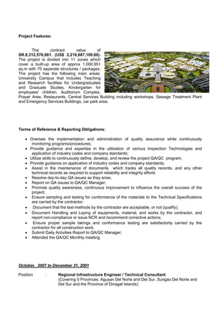 Project Features:
The contract value of
SR.8,312,576,661. (US$ 2,216,687,109.60).
The project is divided into 11 zones which
cover a built-up area of approx 1,000,951
sq.m with 70 separate structures / packages.
The project has the following main areas:
University Campus that includes Teaching
and Research facilities for Undergraduates
and Graduate Studies, Kindergarten for
employees' children, Auditorium Complex,
Prayer Area, Restaurants, Central Services Building including workshops, Sewage Treatment Plant
and Emergency Services Buildings, car park area.
Terms of Reference & Reporting Obligations:
 Oversee the implementation and administration of quality assurance while continuously
monitoring programs/procedures;
 Provide guidance and expertise in the utilization of various Inspection Technologies and
application of industry codes and company standards;
 Utilize skills to continuously define, develop, and review the project QA/QC program;
 Provide guidance on application of industry codes and company standards;
 Assist in the maintenance of documents which tracks all quality records, and any other
technical records as required to support reliability and integrity efforts
 Resolve day-to-day QA issues as they arise;
 Report on QA issues to QA/QC Manager;
 Promote quality awareness, continuous improvement to influence the overall success of the
project;
 Ensure sampling and testing for conformance of the materials to the Technical Specifications
are carried by the contractor;
 Document that the test methods by the contractor are acceptable, or not (qualify);
 Document Handling and Laying of equipments, material, and works by the contractor, and
report non-compliance or issue NCR and recommend corrective actions;
 Ensure proper sample takings and conformance testing are satisfactorily carried by the
contractor for all construction work.
 Submit Daily Activities Report to QA/QC Manager;
 Attended the QA/QC Monthly meeting.
October, 2007 to December 31, 2001
Position : Regional Infrastructure Engineer / Technical Consultant
(Covering 5 Provinces: Agusan Del Norte and Del Sur, Surigao Del Norte and
Del Sur and the Province of Dinagat Islands)
 