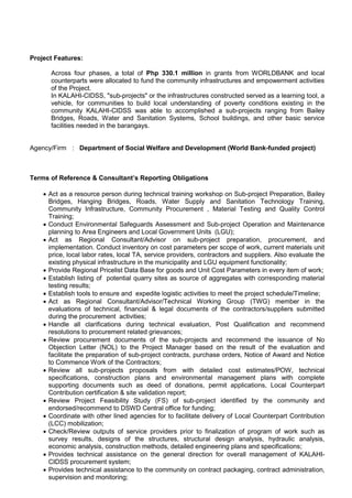 Project Features:
Across four phases, a total of Php 330.1 million in grants from WORLDBANK and local
counterparts were allocated to fund the community infrastructures and empowerment activities
of the Project.
In KALAHI-CIDSS, "sub-projects" or the infrastructures constructed served as a learning tool, a
vehicle, for communities to build local understanding of poverty conditions existing in the
community KALAHI-CIDSS was able to accomplished a sub-projects ranging from Bailey
Bridges, Roads, Water and Sanitation Systems, School buildings, and other basic service
facilities needed in the barangays.
Agency/Firm : Department of Social Welfare and Development (World Bank-funded project)
Terms of Reference & Consultant’s Reporting Obligations
 Act as a resource person during technical training workshop on Sub-project Preparation, Bailey
Bridges, Hanging Bridges, Roads, Water Supply and Sanitation Technology Training,
Community Infrastructure, Community Procurement , Material Testing and Quality Control
Training;
 Conduct Environmental Safeguards Assessment and Sub-project Operation and Maintenance
planning to Area Engineers and Local Government Units (LGU);
 Act as Regional Consultant/Advisor on sub-project preparation, procurement, and
implementation. Conduct inventory on cost parameters per scope of work, current materials unit
price, local labor rates, local TA, service providers, contractors and suppliers. Also evaluate the
existing physical infrastructure in the municipality and LGU equipment functionality;
 Provide Regional Pricelist Data Base for goods and Unit Cost Parameters in every item of work;
 Establish listing of potential quarry sites as source of aggregates with corresponding material
testing results;
 Establish tools to ensure and expedite logistic activities to meet the project schedule/Timeline;
 Act as Regional Consultant/Advisor/Technical Working Group (TWG) member in the
evaluations of technical, financial & legal documents of the contractors/suppliers submitted
during the procurement activities;
 Handle all clarifications during technical evaluation, Post Qualification and recommend
resolutions to procurement related grievances;
 Review procurement documents of the sub-projects and recommend the issuance of No
Objection Letter (NOL) to the Project Manager based on the result of the evaluation and
facilitate the preparation of sub-project contracts, purchase orders, Notice of Award and Notice
to Commence Work of the Contractors;
 Review all sub-projects proposals from with detailed cost estimates/POW, technical
specifications, construction plans and environmental management plans with complete
supporting documents such as deed of donations, permit applications, Local Counterpart
Contribution certification & site validation report;
 Review Project Feasibility Study (FS) of sub-project identified by the community and
endorsed/recommend to DSWD Central office for funding;
 Coordinate with other lined agencies for to facilitate delivery of Local Counterpart Contribution
(LCC) mobilization;
 Check/Review outputs of service providers prior to finalization of program of work such as
survey results, designs of the structures, structural design analysis, hydraulic analysis,
economic analysis, construction methods, detailed engineering plans and specifications;
 Provides technical assistance on the general direction for overall management of KALAHI-
CIDSS procurement system;
 Provides technical assistance to the community on contract packaging, contract administration,
supervision and monitoring;
 