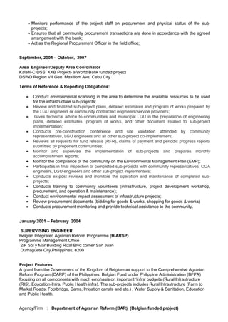  Monitors performance of the project staff on procurement and physical status of the sub-
projects;
 Ensures that all community procurement transactions are done in accordance with the agreed
arrangement with the bank;
 Act as the Regional Procurement Officer in the field office;
September, 2004 – October, 2007
Area Engineer/Deputy Area Coordinator
Kalahi-CIDSS: KKB Project- a World Bank funded project
DSWD Region VII Gen. Maxillom Ave, Cebu City
Terms of Reference & Reporting Obligations:
 Conduct environmental scanning in the area to determine the available resources to be used
for the infrastructure sub-projects;
 Review and finalized sub-project plans, detailed estimates and program of works prepared by
the LGU engineers or community contracted engineers/service providers;
 Gives technical advice to communities and municipal LGU in the preparation of engineering
plans, detailed estimates, program of works, and other document related to sub-project
implementation;
 Conducts pre-construction conference and site validation attended by community
representatives, LGU engineers and all other sub-project co-implementers;
 Reviews all requests for fund release (RFR), claims of payment and periodic progress reports
submitted by proponent communities;
 Monitor and supervise the implementation of sub-projects and prepares monthly
accomplishment reports;
 Monitor the compliance of the community on the Environmental Management Plan (EMP);
 Participates in final inspection of completed sub-projects with community representatives, COA
engineers, LGU engineers and other sub-project implementers;
 Conducts ex-post reviews and monitors the operation and maintenance of completed sub-
projects;
 Conducts training to community volunteers (infrastructure, project development workshop,
procurement, and operation & maintenance);
 Conduct environmental impact assessment of infrastructure projects;
 Review procurement documents (bidding for goods & works, shopping for goods & works)
 Conducts procurement monitoring and provide technical assistance to the community.
January 2001 – February 2004
SUPERVISING ENGINEER
Belgian Integrated Agrarian Reform Programme (BIARSP)
Programme Management Office
2/F Sol y Mar Building Rizal Blvd corner San Juan
Dumaguete City,Philippines, 6200
Project Features:
A grant from the Government of the Kingdom of Belgium as support to the Comprehensive Agrarian
Reform Program (CARP) of the Philippines. Belgian Fund under Philippine Administration (BFPA)
focusing on all components with much emphasis on important ‘infra’ budgets (Rural Infrastructure
(RIS), Education-Infra, Public Health infra). The sub-projects includes Rural Infrastructure (Farm to
Market Roads, Footbridge, Dams, Irrigation canals and etc.) , Water Supply & Sanitation, Education
and Public Health.
Agency/Firm : Department of Agrarian Reform (DAR) (Belgian funded project)
 