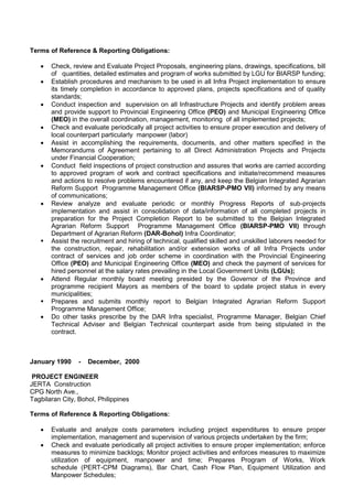 Terms of Reference & Reporting Obligations:
 Check, review and Evaluate Project Proposals, engineering plans, drawings, specifications, bill
of quantities, detailed estimates and program of works submitted by LGU for BIARSP funding;
 Establish procedures and mechanism to be used in all Infra Project implementation to ensure
its timely completion in accordance to approved plans, projects specifications and of quality
standards;
 Conduct inspection and supervision on all Infrastructure Projects and identify problem areas
and provide support to Provincial Engineering Office (PEO) and Municipal Engineering Office
(MEO) in the overall coordination, management, monitoring of all implemented projects;
 Check and evaluate periodically all project activities to ensure proper execution and delivery of
local counterpart particularly manpower (labor)
 Assist in accomplishing the requirements, documents, and other matters specified in the
Memorandums of Agreement pertaining to all Direct Administration Projects and Projects
under Financial Cooperation;
 Conduct field inspections of project construction and assures that works are carried according
to approved program of work and contract specifications and initiate/recommend measures
and actions to resolve problems encountered if any, and keep the Belgian Integrated Agrarian
Reform Support Programme Management Office (BIARSP-PMO VII) informed by any means
of communications;
 Review analyze and evaluate periodic or monthly Progress Reports of sub-projects
implementation and assist in consolidation of data/information of all completed projects in
preparation for the Project Completion Report to be submitted to the Belgian Integrated
Agrarian Reform Support Programme Management Office (BIARSP-PMO VII) through
Department of Agrarian Reform (DAR-Bohol) Infra Coordinator;
 Assist the recruitment and hiring of technical, qualified skilled and unskilled laborers needed for
the construction, repair, rehabilitation and/or extension works of all Infra Projects under
contract of services and job order scheme in coordination with the Provincial Engineering
Office (PEO) and Municipal Engineering Office (MEO) and check the payment of services for
hired personnel at the salary rates prevailing in the Local Government Units (LGUs);
 Attend Regular monthly board meeting presided by the Governor of the Province and
programme recipient Mayors as members of the board to update project status in every
municipalities;
 Prepares and submits monthly report to Belgian Integrated Agrarian Reform Support
Programme Management Office;
 Do other tasks prescribe by the DAR Infra specialist, Programme Manager, Belgian Chief
Technical Adviser and Belgian Technical counterpart aside from being stipulated in the
contract.
January 1990 - December, 2000
PROJECT ENGINEER
JERTA Construction
CPG North Ave.,
Tagbilaran City, Bohol, Philippines
Terms of Reference & Reporting Obligations:
 Evaluate and analyze costs parameters including project expenditures to ensure proper
implementation, management and supervision of various projects undertaken by the firm;
 Check and evaluate periodically all project activities to ensure proper implementation; enforce
measures to minimize backlogs; Monitor project activities and enforces measures to maximize
utilization of equipment, manpower and time; Prepares Program of Works, Work
schedule (PERT-CPM Diagrams), Bar Chart, Cash Flow Plan, Equipment Utilization and
Manpower Schedules;
 