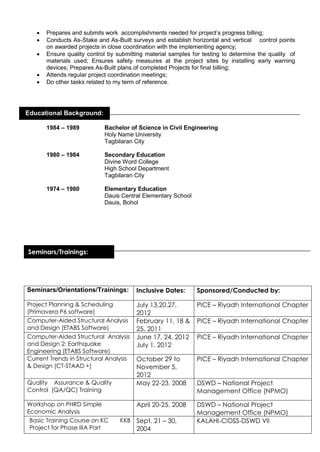 Prepares and submits work accomplishments needed for project’s progress billing;
 Conducts As-Stake and As-Built surveys and establish horizontal and vertical control points
on awarded projects in close coordination with the implementing agency;
 Ensure quality control by submitting material samples for testing to determine the quality of
materials used; Ensures safety measures at the project sites by installing early warning
devices; Prepares As-Built plans of completed Projects for final billing;
 Attends regular project coordination meetings;
 Do other tasks related to my term of reference.
1984 – 1989 Bachelor of Science in Civil Engineering
Holy Name University
Tagbilaran City
1980 – 1984 Secondary Education
Divine Word College
High School Department
Tagbilaran City
1974 – 1980 Elementary Education
Dauis Central Elementary School
Dauis, Bohol
Seminars/Orientations/Trainings: Inclusive Dates: Sponsored/Conducted by:
Project Planning & Scheduling
(Primavera P6 software)
July 13,20,27,
2012
PICE – Riyadh International Chapter
Computer-Aided Structural Analysis
and Design (ETABS Software)
February 11, 18 &
25, 2011
PICE – Riyadh International Chapter
Computer-Aided Structural Analysis
and Design 2: Earthquake
Engineering (ETABS Software)
June 17, 24, 2012
July 1, 2012
PICE – Riyadh International Chapter
Current Trends in Structural Analysis
& Design (CT-STAAD +)
October 29 to
November 5,
2012
PICE – Riyadh International Chapter
Quality Assurance & Quality
Control (QA/QC) Training
May 22-23, 2008 DSWD – National Project
Management Office (NPMO)
Workshop on PHRD Simple
Economic Analysis
April 20-25, 2008 DSWD – National Project
Management Office (NPMO)
Basic Training Course on KC KKB
Project for Phase IIIA Part
Sept. 21 – 30,
2004
KALAHI-CIDSS-DSWD VII
Educational Background:
Seminars/Trainings:
dAwards/Merits
Received
 