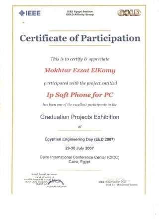I EEE Egypt Section
GOLD Affinity Group· IEEE
Certificate of Participation

This is to certify & appreciate
Mokhtar Ezzat ElKomy
participated with the project entitled
Ip Soft Phonefor PC

has been one of the excellent participants in the
Graduation Projects Exhibition
at
Egyptian Engineering Day (EED 2007)

29-30 July 2007

Cairo International Conference Center (CICC)

Cairo, Egypt

. - "..,-,...
IEEE yp eCt:On6h~ir ""
Prof. Dr Mohamed Younis
 