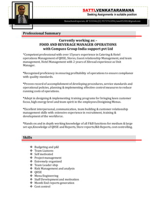 Currently working as: -
FOOD AND BEVERAGE MANAGER OPERATIONS
with Compass Group India support pvt Ltd
 Budgeting and p&l
 Team Liaisons
 Self motivated
 Project management
 Extremely organized
 Team Leader ship
 Risk Management and analysis
 QHSE
 Menu Engineering
 Staff Development and motivation
 Month End reports generation
 Cost control
Professional Summary
*Competent professional with over 15years experience in Catering & Hotel
operations Management of QHSE, Stores, Guest relationship Management, and team
management, Hotel Management with 2 years of Abroad experience as Unit
Manager.
*Recognized proficiency in ensuring profitability of operations to ensure compliance
with quality standards.
*Proven record of accomplishment of developing procedures, service standards and
operational policies, planning & implementing effective control measures to reduce
running costs of operations.
*Adept in designing & implementing training programs for bringing keen customer
focus, high energy level and team spirit in the employees.Desigining Menus.
*Excellent interpersonal, communication, team building & customer relationship
management skills with extensive experience in recruitment, training &
development of the workforce.
*Hands on and in depth working knowledge of all F&B functions for medium & large
set ups,Knowledge of QHSE and Reports, Store reports,f&b Reports, cost controlling.
Skills
SATTI.VENKATARAMANA
Seeking Assignments in suitable position
Ramachandrapuram, AP 533346/(C) 9573761896/ome052002@gmail.com
 