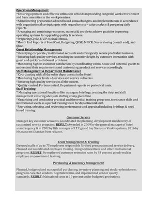 Operations Management
*Ensuring optimum and effective utilization of funds in providing congenial work environment
and basic amenities in the work premises.
*Administering preparation of need based annual budgets, and implementation in accordance
with organizational saving targets with regard to cost C value analysis & preparing daily
reports.
*Arranging and combining resources, material & people to achieve goals for improving
operating systems for upgrading quality & services.
*Preparing Cyclic & VIP cocktail Menus.
*Month End Reports of Food Cost, Budgeting, QHSE, MEICR, Stores closing (month end), and
Qhse.
Guest Relationship Management
*Identifying corporate / institutional accounts and strategically secure profitable business.
*Ensuring high quality services, resulting in customer delight by extensive interaction with
guest and quick resolution of problems.
*Monitoring highest customer satisfaction by coordinating within house and potential guests to
understand their requirements and customizing product and services accordingly.
Staff Management & Department Maintenance
* Coordinating with all the other departments in the Hotel
*Monitoring higher levels of services and service deliveries.
*Ensuring high quality services in all the outlets.
* Quality control, Portion control, Department reports on periodical basis.
Staff Training
* Managing operational functions like managers briefings, creating the duty and shift
management ensuring adequate staffing at any given time
* Organizing and conducting practical and theoretical training programs, to enhance skills and
motivational levels as a part of training team for departmental staff.
*Recruiting, selecting, and reviewing performance and appraisal including briefings & need
based training.
Customer Service
Managed key customer accounts. Coordinated the planning, development and delivery of
customized service programs. RESULT: Awarded in 2009 by the general manager of hotel
anand regency & in 2002 by f&b manager of I.T.C grand bay Sheraton Visakhapatnam, 2016 by
Mr.maniram Shankar from reliance.
Team Management & Training
Directed staffs of up to 75 employees responsible for food preparation and service delivery.
Planned and coordinated employee training. Designed incentives and other motivational
programs. RESULT: Strengthened customer retention rates by 63 percent, good result in
employee empowerment, training.
Purchasing & Inventory Management
Planned, budgeted and managed all purchasing, inventory planning and stock replenishment
programs. Selected vendors, negotiate terms, and implemented vendor quality
standards. RESULT: Maintained costs at 10 percent under budgeted projections.
 