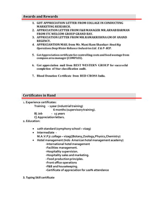 1. GOT APPRECIATION LETTER FROM COLLAGE IN CONDUCTING
MARKETING RESEARCH.
2. APPRICIATION LETTER FROM F&B MANAGER MR.ARNAB BARMAN
FROM ITC WELCOM GROUP GRAND BAY.
3. APPRICIATION LETTER FROM MR.RAMAKRISHNA GM OF ANAND
REGENCY.
4. APPRICIANTION MAIL from Mr. Mani Ram Shankar: Head Rig
Operations Deep WaterReliance Industries Ltd. E & P- RCP.
5. GotAppreciationcertificateforcontrollingcostsandfoodwastagefrom
compassareamanager(COMPASS).
6. Got appreciation mail from BEST WESTERN GROUP for successful
completion of Star classification audit.
7. Blood Donation Certificate from RED CROSS India.
1. Experience certificates:
Training - 1year (industrial training)
6 months (supervisorytraining).
B} Job - 15 years
C} Appreciationletters.
2. Education:
? 1oth standard (symphony school C vizag)
? Intermediate -
M.A.V.Pjr.collage C vizag({Botany,Zoology,Physics,Chemistry)
? Hotel management (Indo American hotel management academy)
-International hotel management
-Facilities management.
-Hospitality supervision.
-Hospitality sales and marketing.
- Food productionprinciples.
-Front office operations
-F&B and housekeeping.
-Certificate of appreciation for 100% attendance
3. Typing Skill certificate
Awards and Rewards
Certificates in Hand
 
