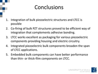 Conclusions
1. Integration of bulk piezoelectric structures and LTCC is
possible
2. Co-firing of bulk PZT structures proved to be efficient way of
integration that complements adhesive bonding.
3. LTCC works excellent as packaging for various piezoelectric
components providing housing and electric circuitry.
4. Integrated piezoelectric bulk components broaden the span
of LTCC applications.
5. Embedded bulk components can have better performance
than thin- or thick-film components on LTCC.
 