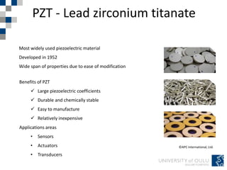 PZT - Lead zirconium titanate
©APC International, Ltd.
Most widely used piezoelectric material
Developed in 1952
Wide span of properties due to ease of modification
Benefits of PZT
 Large piezoelectric coefficients
 Durable and chemically stable
 Easy to manufacture
 Relatively inexpensive
Applications areas
• Sensors
• Actuators
• Transducers
 
