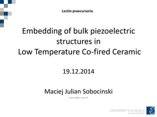 Embedding of bulk piezoelectric
structures in
Low Temperature Co-fired Ceramic
19.12.2014
Maciej Julian Sobocinski
maciej@ee.oulu.fi
Lectio praecursoria
 
