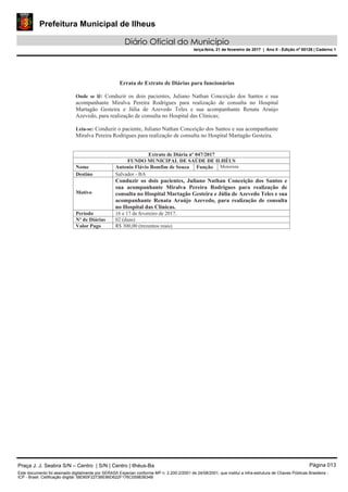Prefeitura Municipal de Ilheus
Diário Oficial do Município
terça-feira, 21 de fevereiro de 2017 | Ano II - Edição nº 00126 | Caderno 1
Praça J. J. Seabra S/N – Centro | S/N | Centro | Ilhéus-Ba Página 013
Este documento foi assinado digitalmente por SERASA Experian conforme MP n. 2.200-2/2001 de 24/08/2001, que institui a infra-estrutura de Chaves Públicas Brasileira -
ICP - Brasil. Cetificação diigital: 58D60F2273BE86D622F176C05983B34B
 