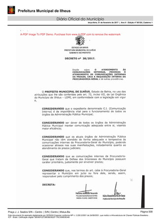 Prefeitura Municipal de Ilheus
Diário Oficial do Município
terça-feira, 21 de fevereiro de 2017 | Ano II - Edição nº 00126 | Caderno 1
A-PDF Image To PDF Demo. Purchase from www.A-PDF.com to remove the watermark
Praça J. J. Seabra S/N – Centro | S/N | Centro | Ilhéus-Ba Página 008
Este documento foi assinado digitalmente por SERASA Experian conforme MP n. 2.200-2/2001 de 24/08/2001, que institui a infra-estrutura de Chaves Públicas Brasileira -
ICP - Brasil. Cetificação diigital: 58D60F2273BE86D622F176C05983B34B
 