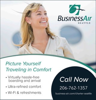 • Virtually hassle-free
boarding and arrival
• Ultra-reﬁned comfort
• Wi-Fi & refreshments
Picture Yourself
Traveling in Comfort
Call Now
206-762-1357
business-air.com/charter-seattle
 